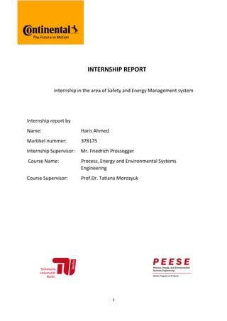 1
INTERNSHIP REPORT
Internship in the area of Safety and Energy Management system
Internship report by
Name: Haris Ahmed
Martikel nummer: 378175
Internship Supervisor: Mr. Friedrich Prossegger
Course Name: Process, Energy and Environmental Systems
Engineering
Course Supervisor: Prof.Dr. Tatiana Morozyuk
 