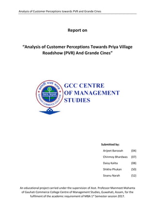 Analysis of Customer Perceptions towards PVR and Grande Cines
Report on
“Analysis of Customer Perceptions Towards Priya Village
Roadshow (PVR) And Grande Cines”
Submitted by:
Arijeet Barooah (04)
Chinmoy Bhardwas (07)
Daisy Kalita (08)
Shikha Phukan (50)
Sivanu Narah (52)
An educational project carried under the supervision of Asst. Professor Manmeet Mahanta
of Gauhati Commerce College Centre of Management Studies, Guwahati, Assam, for the
fulfilment of the academic requirement of MBA 1st Semester session 2017.
 