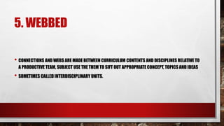 5. WEBBED
• CONNECTIONS AND WEBS ARE MADE BETWEEN CURRICULUM CONTENTS AND DISCIPLINES RELATIVE TO
A PRODUCTIVE TEAM, SUBJECT USE THE THEM TO SIFT OUT APPROPRIATE CONCEPT, TOPICS AND IDEAS
• SOMETIMES CALLED INTERDISCIPLINARY UNITS.
 