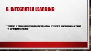 6. INTEGRATED LEARNING
• THIS LEVEL OF CURRICULUM INTEGRATION ON THE ORIGINAL SYNTHESIZED CONTINUUM WAS REFERRED
TO AS “INTEGRATED THEMES”
 