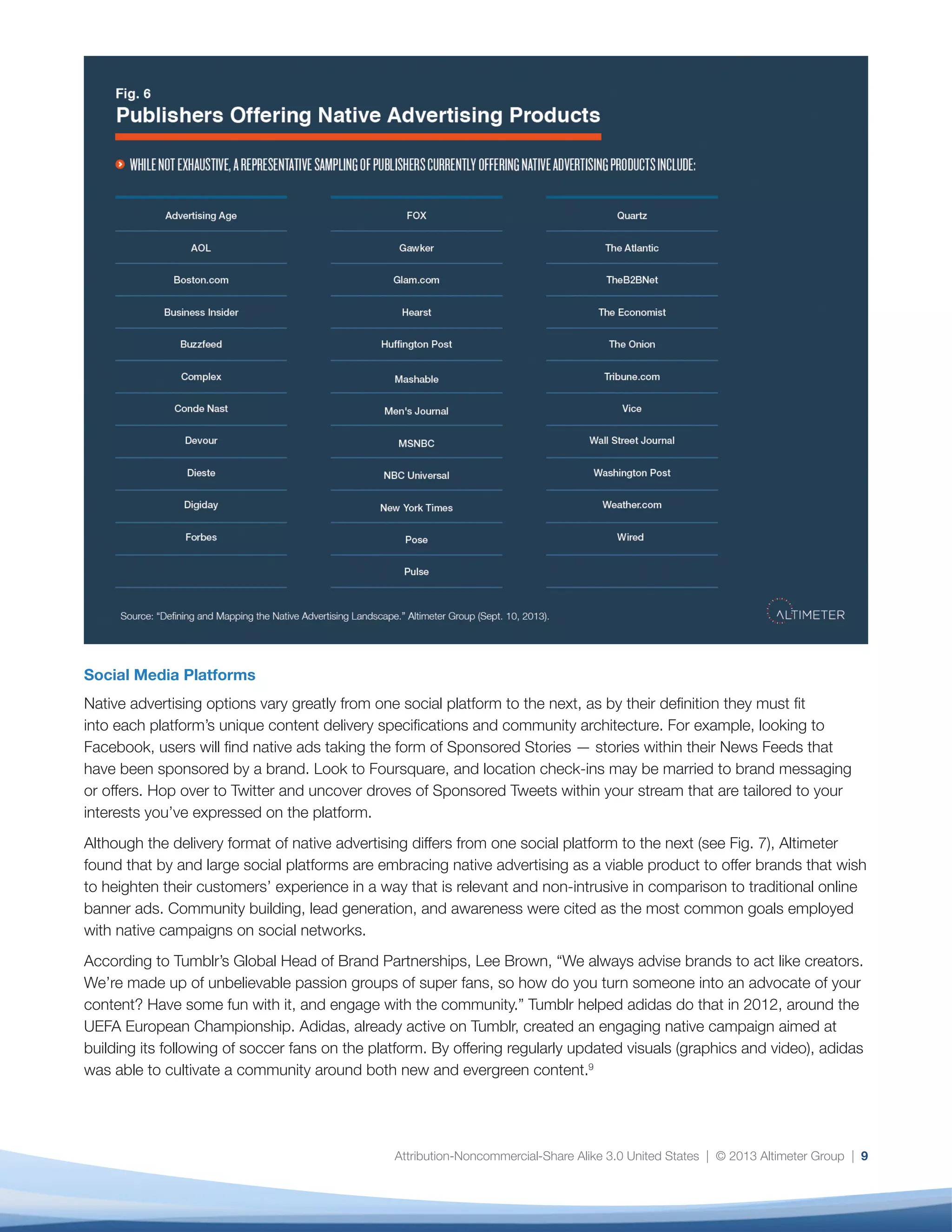 Attribution-Noncommercial-Share Alike 3.0 United States | © 2013 Altimeter Group | 9
Social Media Platforms
Native advertising options vary greatly from one social platform to the next, as by their definition they must fit
into each platform’s unique content delivery specifications and community architecture. For example, looking to
Facebook, users will find native ads taking the form of Sponsored Stories — stories within their News Feeds that
have been sponsored by a brand. Look to Foursquare, and location check-ins may be married to brand messaging
or offers. Hop over to Twitter and uncover droves of Sponsored Tweets within your stream that are tailored to your
interests you’ve expressed on the platform.
Although the delivery format of native advertising differs from one social platform to the next (see Fig. 7), Altimeter
found that by and large social platforms are embracing native advertising as a viable product to offer brands that wish
to heighten their customers’ experience in a way that is relevant and non-intrusive in comparison to traditional online
banner ads. Community building, lead generation, and awareness were cited as the most common goals employed
with native campaigns on social networks.
According to Tumblr’s Global Head of Brand Partnerships, Lee Brown, “We always advise brands to act like creators.
We’re made up of unbelievable passion groups of super fans, so how do you turn someone into an advocate of your
content? Have some fun with it, and engage with the community.” Tumblr helped adidas do that in 2012, around the
UEFA European Championship. Adidas, already active on Tumblr, created an engaging native campaign aimed at
building its following of soccer fans on the platform. By offering regularly updated visuals (graphics and video), adidas
was able to cultivate a community around both new and evergreen content.9
 