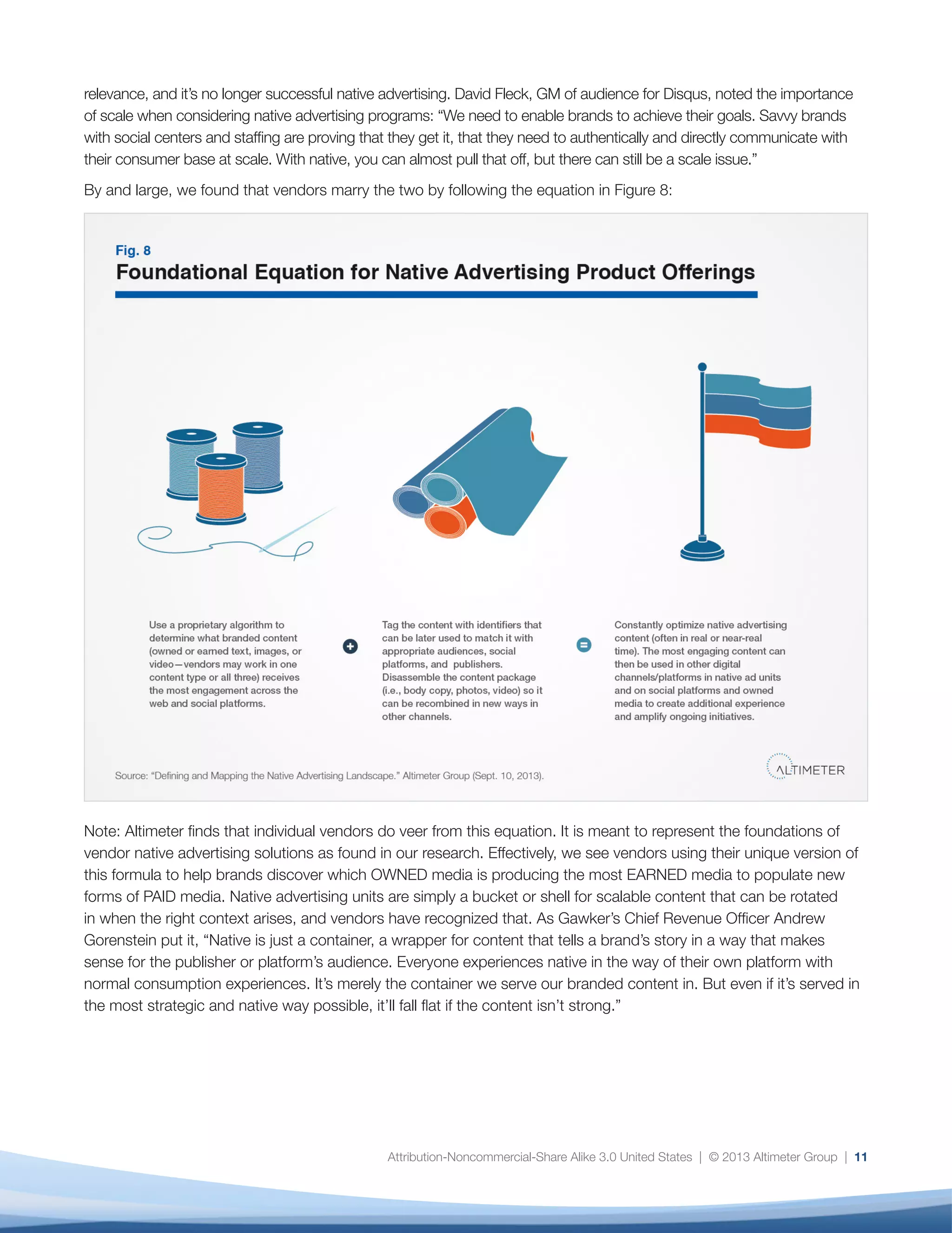 Attribution-Noncommercial-Share Alike 3.0 United States | © 2013 Altimeter Group | 11
relevance, and it’s no longer successful native advertising. David Fleck, GM of audience for Disqus, noted the importance
of scale when considering native advertising programs: “We need to enable brands to achieve their goals. Savvy brands
with social centers and staffing are proving that they get it, that they need to authentically and directly communicate with
their consumer base at scale. With native, you can almost pull that off, but there can still be a scale issue.”
By and large, we found that vendors marry the two by following the equation in Figure 8:
Note: Altimeter finds that individual vendors do veer from this equation. It is meant to represent the foundations of
vendor native advertising solutions as found in our research. Effectively, we see vendors using their unique version of
this formula to help brands discover which OWNED media is producing the most EARNED media to populate new
forms of PAID media. Native advertising units are simply a bucket or shell for scalable content that can be rotated
in when the right context arises, and vendors have recognized that. As Gawker’s Chief Revenue Officer Andrew
Gorenstein put it, “Native is just a container, a wrapper for content that tells a brand’s story in a way that makes
sense for the publisher or platform’s audience. Everyone experiences native in the way of their own platform with
normal consumption experiences. It’s merely the container we serve our branded content in. But even if it’s served in
the most strategic and native way possible, it’ll fall flat if the content isn’t strong.”
 