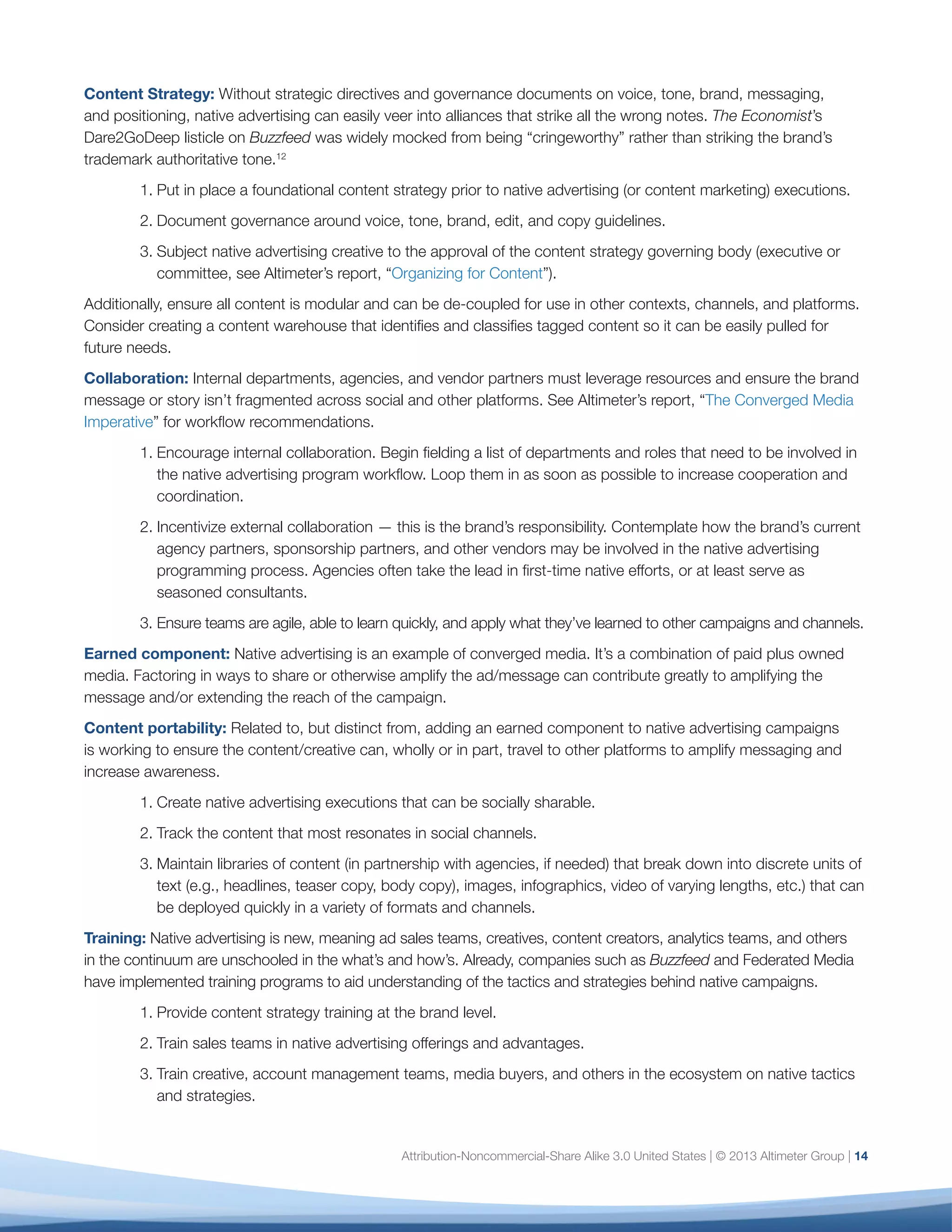 Attribution-Noncommercial-Share Alike 3.0 United States | © 2013 Altimeter Group | 14
Content Strategy: Without strategic directives and governance documents on voice, tone, brand, messaging,
and positioning, native advertising can easily veer into alliances that strike all the wrong notes. The Economist’s
Dare2GoDeep listicle on Buzzfeed was widely mocked from being “cringeworthy” rather than striking the brand’s
trademark authoritative tone.12
1.	Put in place a foundational content strategy prior to native advertising (or content marketing) executions.
2.	Document governance around voice, tone, brand, edit, and copy guidelines.
3.	Subject native advertising creative to the approval of the content strategy governing body (executive or
committee, see Altimeter’s report, “Organizing for Content”).
Additionally, ensure all content is modular and can be de-coupled for use in other contexts, channels, and platforms.
Consider creating a content warehouse that identifies and classifies tagged content so it can be easily pulled for
future needs.
Collaboration: Internal departments, agencies, and vendor partners must leverage resources and ensure the brand
message or story isn’t fragmented across social and other platforms. See Altimeter’s report, “The Converged Media
Imperative” for workflow recommendations.
1.	Encourage internal collaboration. Begin fielding a list of departments and roles that need to be involved in
the native advertising program workflow. Loop them in as soon as possible to increase cooperation and
coordination.
2.	Incentivize external collaboration — this is the brand’s responsibility. Contemplate how the brand’s current
agency partners, sponsorship partners, and other vendors may be involved in the native advertising
programming process. Agencies often take the lead in first-time native efforts, or at least serve as
seasoned consultants.
3.	Ensure teams are agile, able to learn quickly, and apply what they’ve learned to other campaigns and channels.
Earned component: Native advertising is an example of converged media. It’s a combination of paid plus owned
media. Factoring in ways to share or otherwise amplify the ad/message can contribute greatly to amplifying the
message and/or extending the reach of the campaign.
Content portability: Related to, but distinct from, adding an earned component to native advertising campaigns
is working to ensure the content/creative can, wholly or in part, travel to other platforms to amplify messaging and
increase awareness.
1.	Create native advertising executions that can be socially sharable.
2.	Track the content that most resonates in social channels.
3.	Maintain libraries of content (in partnership with agencies, if needed) that break down into discrete units of
text (e.g., headlines, teaser copy, body copy), images, infographics, video of varying lengths, etc.) that can
be deployed quickly in a variety of formats and channels.
Training: Native advertising is new, meaning ad sales teams, creatives, content creators, analytics teams, and others
in the continuum are unschooled in the what’s and how’s. Already, companies such as Buzzfeed and Federated Media
have implemented training programs to aid understanding of the tactics and strategies behind native campaigns.
1.	Provide content strategy training at the brand level.
2.	Train sales teams in native advertising offerings and advantages.
3.	Train creative, account management teams, media buyers, and others in the ecosystem on native tactics
and strategies.
 