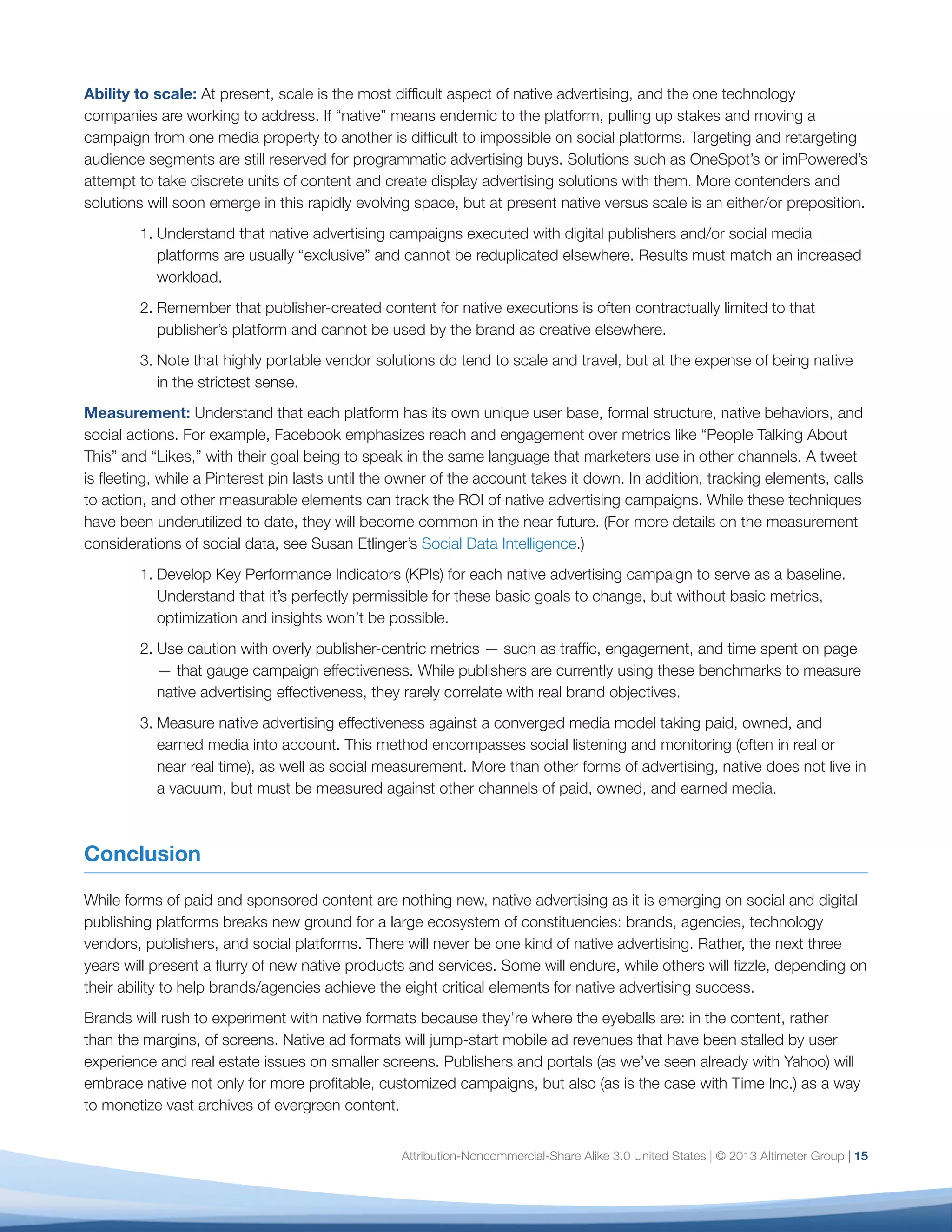 Attribution-Noncommercial-Share Alike 3.0 United States | © 2013 Altimeter Group | 15
Ability to scale: At present, scale is the most difficult aspect of native advertising, and the one technology
companies are working to address. If “native” means endemic to the platform, pulling up stakes and moving a
campaign from one media property to another is difficult to impossible on social platforms. Targeting and retargeting
audience segments are still reserved for programmatic advertising buys. Solutions such as OneSpot’s or imPowered’s
attempt to take discrete units of content and create display advertising solutions with them. More contenders and
solutions will soon emerge in this rapidly evolving space, but at present native versus scale is an either/or preposition.
1.	Understand that native advertising campaigns executed with digital publishers and/or social media
platforms are usually “exclusive” and cannot be reduplicated elsewhere. Results must match an increased
workload.
2.	Remember that publisher-created content for native executions is often contractually limited to that
publisher’s platform and cannot be used by the brand as creative elsewhere.
3.	Note that highly portable vendor solutions do tend to scale and travel, but at the expense of being native
in the strictest sense.
Measurement: Understand that each platform has its own unique user base, formal structure, native behaviors, and
social actions. For example, Facebook emphasizes reach and engagement over metrics like “People Talking About
This” and “Likes,” with their goal being to speak in the same language that marketers use in other channels. A tweet
is fleeting, while a Pinterest pin lasts until the owner of the account takes it down. In addition, tracking elements, calls
to action, and other measurable elements can track the ROI of native advertising campaigns. While these techniques
have been underutilized to date, they will become common in the near future. (For more details on the measurement
considerations of social data, see Susan Etlinger’s Social Data Intelligence.)
1.	Develop Key Performance Indicators (KPIs) for each native advertising campaign to serve as a baseline.
Understand that it’s perfectly permissible for these basic goals to change, but without basic metrics,
optimization and insights won’t be possible.
2.	Use caution with overly publisher-centric metrics — such as traffic, engagement, and time spent on page
— that gauge campaign effectiveness. While publishers are currently using these benchmarks to measure
native advertising effectiveness, they rarely correlate with real brand objectives.
3.	Measure native advertising effectiveness against a converged media model taking paid, owned, and
earned media into account. This method encompasses social listening and monitoring (often in real or
near real time), as well as social measurement. More than other forms of advertising, native does not live in
a vacuum, but must be measured against other channels of paid, owned, and earned media.
Conclusion
While forms of paid and sponsored content are nothing new, native advertising as it is emerging on social and digital
publishing platforms breaks new ground for a large ecosystem of constituencies: brands, agencies, technology
vendors, publishers, and social platforms. There will never be one kind of native advertising. Rather, the next three
years will present a flurry of new native products and services. Some will endure, while others will fizzle, depending on
their ability to help brands/agencies achieve the eight critical elements for native advertising success.
Brands will rush to experiment with native formats because they’re where the eyeballs are: in the content, rather
than the margins, of screens. Native ad formats will jump-start mobile ad revenues that have been stalled by user
experience and real estate issues on smaller screens. Publishers and portals (as we’ve seen already with Yahoo) will
embrace native not only for more profitable, customized campaigns, but also (as is the case with Time Inc.) as a way
to monetize vast archives of evergreen content.
 