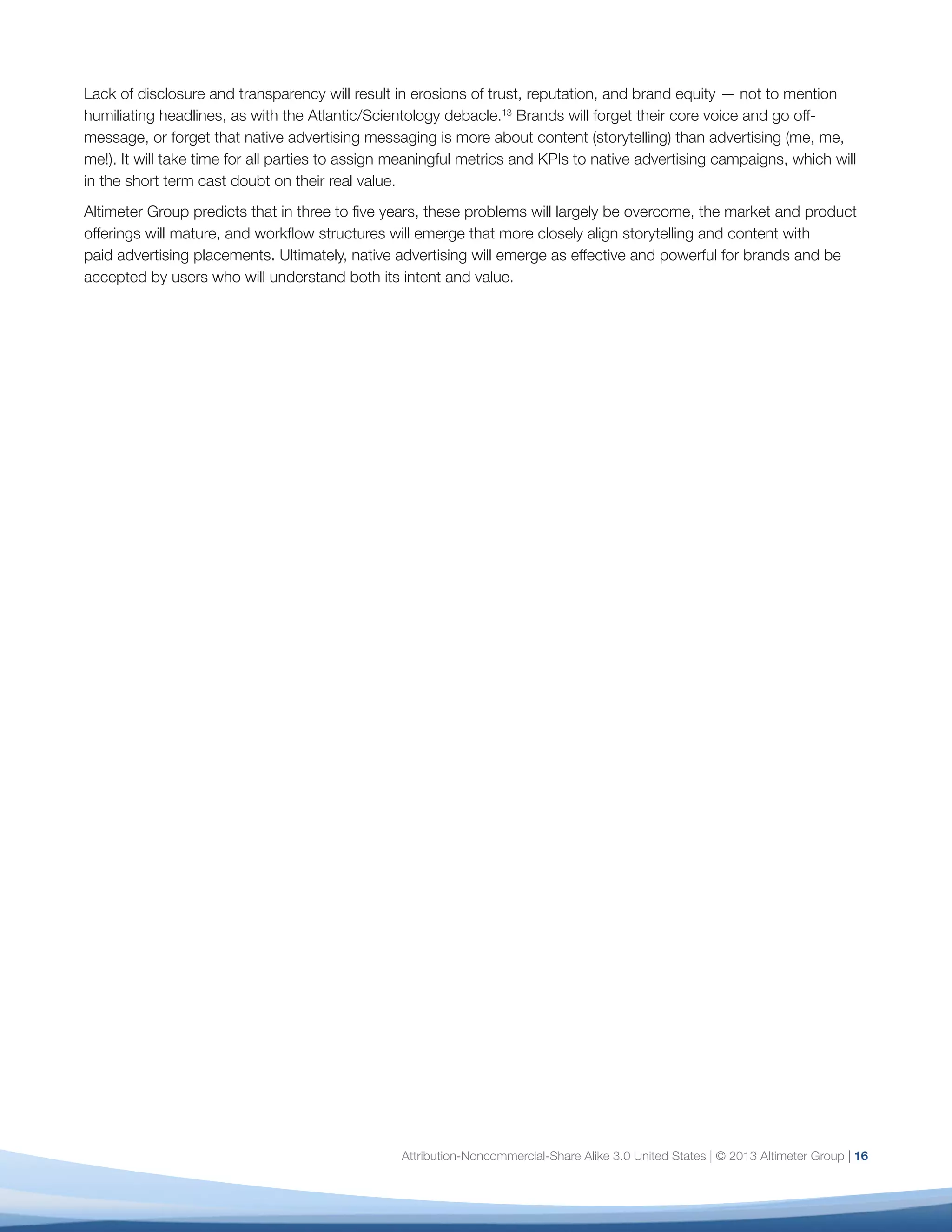 Attribution-Noncommercial-Share Alike 3.0 United States | © 2013 Altimeter Group | 16
Lack of disclosure and transparency will result in erosions of trust, reputation, and brand equity — not to mention
humiliating headlines, as with the Atlantic/Scientology debacle.13
Brands will forget their core voice and go off-
message, or forget that native advertising messaging is more about content (storytelling) than advertising (me, me,
me!). It will take time for all parties to assign meaningful metrics and KPIs to native advertising campaigns, which will
in the short term cast doubt on their real value.
Altimeter Group predicts that in three to five years, these problems will largely be overcome, the market and product
offerings will mature, and workflow structures will emerge that more closely align storytelling and content with
paid advertising placements. Ultimately, native advertising will emerge as effective and powerful for brands and be
accepted by users who will understand both its intent and value.
 