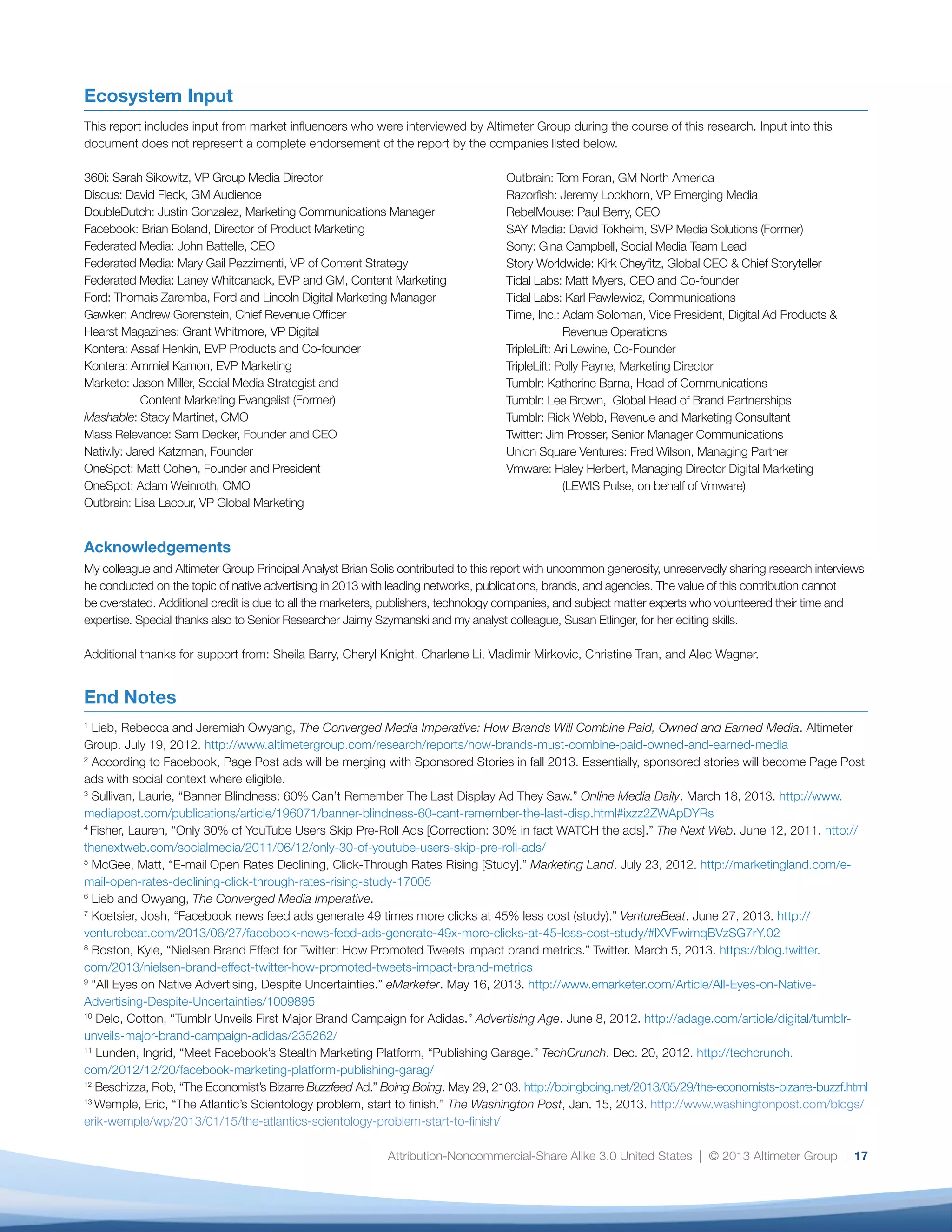 Attribution-Noncommercial-Share Alike 3.0 United States | © 2013 Altimeter Group | 17
Ecosystem Input
This report includes input from market influencers who were interviewed by Altimeter Group during the course of this research. Input into this
document does not represent a complete endorsement of the report by the companies listed below.
360i: Sarah Sikowitz, VP Group Media Director
Disqus: David Fleck, GM Audience
DoubleDutch: Justin Gonzalez, Marketing Communications Manager
Facebook: Brian Boland, Director of Product Marketing
Federated Media: John Battelle, CEO
Federated Media: Mary Gail Pezzimenti, VP of Content Strategy
Federated Media: Laney Whitcanack, EVP and GM, Content Marketing
Ford: Thomais Zaremba, Ford and Lincoln Digital Marketing Manager
Gawker: Andrew Gorenstein, Chief Revenue Officer
Hearst Magazines: Grant Whitmore, VP Digital
Kontera: Assaf Henkin, EVP Products and Co-founder
Kontera: Ammiel Kamon, EVP Marketing
Marketo: Jason Miller, Social Media Strategist and
	 Content Marketing Evangelist (Former)
Mashable: Stacy Martinet, CMO
Mass Relevance: Sam Decker, Founder and CEO
Nativ.ly: Jared Katzman, Founder
OneSpot: Matt Cohen, Founder and President
OneSpot: Adam Weinroth, CMO
Outbrain: Lisa Lacour, VP Global Marketing
Acknowledgements
My colleague and Altimeter Group Principal Analyst Brian Solis contributed to this report with uncommon generosity, unreservedly sharing research interviews
he conducted on the topic of native advertising in 2013 with leading networks, publications, brands, and agencies. The value of this contribution cannot
be overstated. Additional credit is due to all the marketers, publishers, technology companies, and subject matter experts who volunteered their time and
expertise. Special thanks also to Senior Researcher Jaimy Szymanski and my analyst colleague, Susan Etlinger, for her editing skills.
Additional thanks for support from: Sheila Barry, Cheryl Knight, Charlene Li, Vladimir Mirkovic, Christine Tran, and Alec Wagner.
End Notes
1
Lieb, Rebecca and Jeremiah Owyang, The Converged Media Imperative: How Brands Will Combine Paid, Owned and Earned Media. Altimeter
Group. July 19, 2012. http://www.altimetergroup.com/research/reports/how-brands-must-combine-paid-owned-and-earned-media
2
According to Facebook, Page Post ads will be merging with Sponsored Stories in fall 2013. Essentially, sponsored stories will become Page Post
ads with social context where eligible.
3
Sullivan, Laurie, “Banner Blindness: 60% Can’t Remember The Last Display Ad They Saw.” Online Media Daily. March 18, 2013. http://www.
mediapost.com/publications/article/196071/banner-blindness-60-cant-remember-the-last-disp.html#ixzz2ZWApDYRs
4
Fisher, Lauren, “Only 30% of YouTube Users Skip Pre-Roll Ads [Correction: 30% in fact WATCH the ads].” The Next Web. June 12, 2011. http://
thenextweb.com/socialmedia/2011/06/12/only-30-of-youtube-users-skip-pre-roll-ads/
5
McGee, Matt, “E-mail Open Rates Declining, Click-Through Rates Rising [Study].” Marketing Land. July 23, 2012. http://marketingland.com/e-
mail-open-rates-declining-click-through-rates-rising-study-17005
6
Lieb and Owyang, The Converged Media Imperative.
7
Koetsier, Josh, “Facebook news feed ads generate 49 times more clicks at 45% less cost (study).” VentureBeat. June 27, 2013. http://
venturebeat.com/2013/06/27/facebook-news-feed-ads-generate-49x-more-clicks-at-45-less-cost-study/#lXVFwimqBVzSG7rY.02
8
Boston, Kyle, “Nielsen Brand Effect for Twitter: How Promoted Tweets impact brand metrics.” Twitter. March 5, 2013. https://blog.twitter.
com/2013/nielsen-brand-effect-twitter-how-promoted-tweets-impact-brand-metrics
9
“All Eyes on Native Advertising, Despite Uncertainties.” eMarketer. May 16, 2013. http://www.emarketer.com/Article/All-Eyes-on-Native-
Advertising-Despite-Uncertainties/1009895
10
Delo, Cotton, “Tumblr Unveils First Major Brand Campaign for Adidas.” Advertising Age. June 8, 2012. http://adage.com/article/digital/tumblr-
unveils-major-brand-campaign-adidas/235262/
11
Lunden, Ingrid, “Meet Facebook’s Stealth Marketing Platform, “Publishing Garage.” TechCrunch. Dec. 20, 2012. http://techcrunch.
com/2012/12/20/facebook-marketing-platform-publishing-garag/
12
Beschizza, Rob, “The Economist’s Bizarre Buzzfeed Ad.” Boing Boing. May 29, 2103. http://boingboing.net/2013/05/29/the-economists-bizarre-buzzf.html
13
Wemple, Eric, “The Atlantic’s Scientology problem, start to finish.” The Washington Post, Jan. 15, 2013. http://www.washingtonpost.com/blogs/
erik-wemple/wp/2013/01/15/the-atlantics-scientology-problem-start-to-finish/
Outbrain: Tom Foran, GM North America
Razorfish: Jeremy Lockhorn, VP Emerging Media
RebelMouse: Paul Berry, CEO
SAY Media: David Tokheim, SVP Media Solutions (Former)
Sony: Gina Campbell, Social Media Team Lead
Story Worldwide: Kirk Cheyfitz, Global CEO & Chief Storyteller
Tidal Labs: Matt Myers, CEO and Co-founder
Tidal Labs: Karl Pawlewicz, Communications
Time, Inc.: Adam Soloman, Vice President, Digital Ad Products &
	 Revenue Operations
TripleLift: Ari Lewine, Co-Founder
TripleLift: Polly Payne, Marketing Director
Tumblr: Katherine Barna, Head of Communications
Tumblr: Lee Brown, Global Head of Brand Partnerships
Tumblr: Rick Webb, Revenue and Marketing Consultant
Twitter: Jim Prosser, Senior Manager Communications
Union Square Ventures: Fred Wilson, Managing Partner
Vmware: Haley Herbert, Managing Director Digital Marketing
	 (LEWIS Pulse, on behalf of Vmware)
 