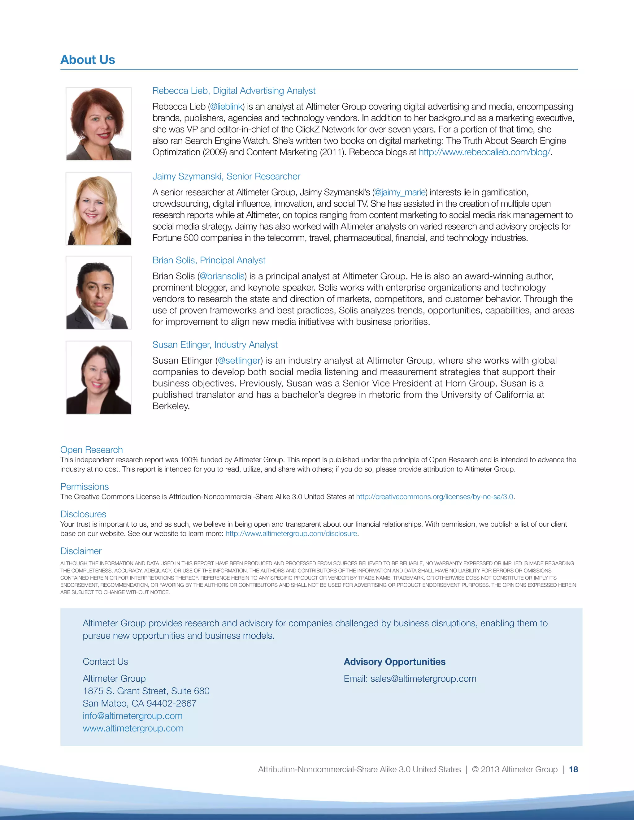 Attribution-Noncommercial-Share Alike 3.0 United States | © 2013 Altimeter Group | 18Attribution-Noncommercial-Share Alike 3.0 United States | © 2013 Altimeter Group | 18
About Us
Rebecca Lieb, Digital Advertising Analyst
Rebecca Lieb (@lieblink) is an analyst at Altimeter Group covering digital advertising and media, encompassing
brands, publishers, agencies and technology vendors. In addition to her background as a marketing executive,
she was VP and editor-in-chief of the ClickZ Network for over seven years. For a portion of that time, she
also ran Search Engine Watch. She’s written two books on digital marketing: The Truth About Search Engine
Optimization (2009) and Content Marketing (2011). Rebecca blogs at http://www.rebeccalieb.com/blog/.
Jaimy Szymanski, Senior Researcher
A senior researcher at Altimeter Group, Jaimy Szymanski’s (@jaimy_marie) interests lie in gamification,
crowdsourcing, digital influence, innovation, and social TV. She has assisted in the creation of multiple open
research reports while at Altimeter, on topics ranging from content marketing to social media risk management to
social media strategy. Jaimy has also worked with Altimeter analysts on varied research and advisory projects for
Fortune 500 companies in the telecomm, travel, pharmaceutical, financial, and technology industries.
Brian Solis, Principal Analyst
Brian Solis (@briansolis) is a principal analyst at Altimeter Group. He is also an award-winning author,
prominent blogger, and keynote speaker. Solis works with enterprise organizations and technology
vendors to research the state and direction of markets, competitors, and customer behavior. Through the
use of proven frameworks and best practices, Solis analyzes trends, opportunities, capabilities, and areas
for improvement to align new media initiatives with business priorities.
Susan Etlinger, Industry Analyst
Susan Etlinger (@setlinger) is an industry analyst at Altimeter Group, where she works with global
companies to develop both social media listening and measurement strategies that support their
business objectives. Previously, Susan was a Senior Vice President at Horn Group. Susan is a
published translator and has a bachelor’s degree in rhetoric from the University of California at
Berkeley.
Open Research
This independent research report was 100% funded by Altimeter Group. This report is published under the principle of Open Research and is intended to advance the
industry at no cost. This report is intended for you to read, utilize, and share with others; if you do so, please provide attribution to Altimeter Group.
Permissions
The Creative Commons License is Attribution-Noncommercial-Share Alike 3.0 United States at http://creativecommons.org/licenses/by-nc-sa/3.0.
Disclosures
Your trust is important to us, and as such, we believe in being open and transparent about our financial relationships. With permission, we publish a list of our client
base on our website. See our website to learn more: http://www.altimetergroup.com/disclosure.
Disclaimer
ALTHOUGH THE INFORMATION AND DATA USED IN THIS REPORT HAVE BEEN PRODUCED AND PROCESSED FROM SOURCES BELIEVED TO BE RELIABLE, NO WARRANTY EXPRESSED OR IMPLIED IS MADE REGARDING
THE COMPLETENESS, ACCURACY, ADEQUACY, OR USE OF THE INFORMATION. THE AUTHORS AND CONTRIBUTORS OF THE INFORMATION AND DATA SHALL HAVE NO LIABILITY FOR ERRORS OR OMISSIONS
CONTAINED HEREIN OR FOR INTERPRETATIONS THEREOF. REFERENCE HEREIN TO ANY SPECIFIC PRODUCT OR VENDOR BY TRADE NAME, TRADEMARK, OR OTHERWISE DOES NOT CONSTITUTE OR IMPLY ITS
ENDORSEMENT, RECOMMENDATION, OR FAVORING BY THE AUTHORS OR CONTRIBUTORS AND SHALL NOT BE USED FOR ADVERTISING OR PRODUCT ENDORSEMENT PURPOSES. THE OPINIONS EXPRESSED HEREIN
ARE SUBJECT TO CHANGE WITHOUT NOTICE.
Altimeter Group provides research and advisory for companies challenged by business disruptions, enabling them to
pursue new opportunities and business models.
Contact Us
Altimeter Group
1875 S. Grant Street, Suite 680
San Mateo, CA 94402-2667
info@altimetergroup.com
www.altimetergroup.com
Advisory Opportunities
Email: sales@altimetergroup.com
 