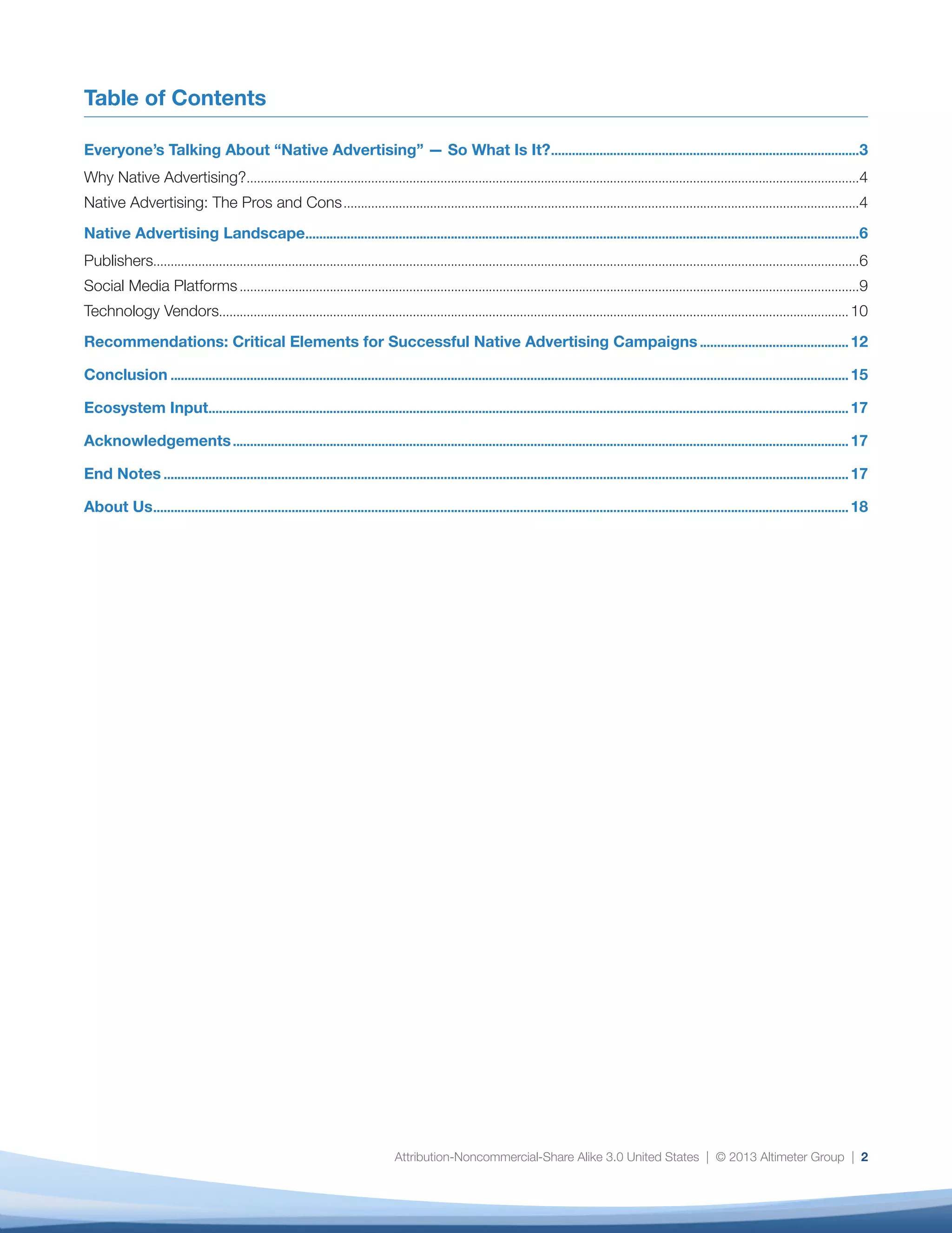 Attribution-Noncommercial-Share Alike 3.0 United States | © 2013 Altimeter Group | 2
Table of Contents
Everyone’s Talking About “Native Advertising” — So What Is It?..........................................................................................3
Why Native Advertising?..................................................................................................................................................................................4
Native Advertising: The Pros and Cons......................................................................................................................................................4
Native Advertising Landscape.................................................................................................................................................................6
Publishers.............................................................................................................................................................................................................6
Social Media Platforms....................................................................................................................................................................................9
Technology Vendors....................................................................................................................................................................................... 10
Recommendations: Critical Elements for Successful Native Advertising Campaigns............................................ 12
Conclusion..................................................................................................................................................................................................... 15
Ecosystem Input.......................................................................................................................................................................................... 17
Acknowledgements................................................................................................................................................................................... 17
End Notes....................................................................................................................................................................................................... 17
About Us.......................................................................................................................................................................................................... 18
 