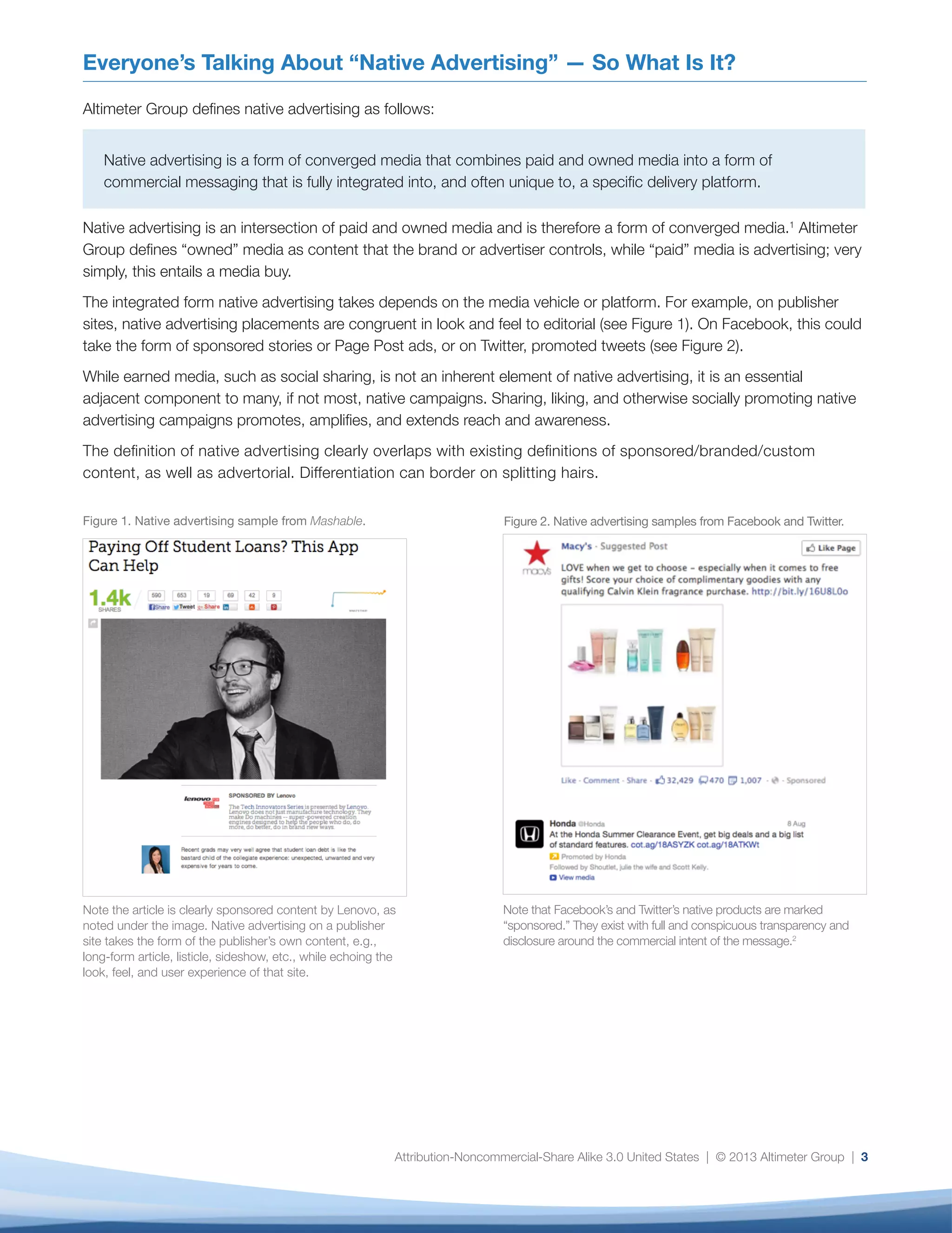 Attribution-Noncommercial-Share Alike 3.0 United States | © 2013 Altimeter Group | 3
Everyone’s Talking About “Native Advertising” — So What Is It?
Altimeter Group defines native advertising as follows:
Native advertising is a form of converged media that combines paid and owned media into a form of
commercial messaging that is fully integrated into, and often unique to, a specific delivery platform.
Native advertising is an intersection of paid and owned media and is therefore a form of converged media.1
Altimeter
Group defines “owned” media as content that the brand or advertiser controls, while “paid” media is advertising; very
simply, this entails a media buy.
The integrated form native advertising takes depends on the media vehicle or platform. For example, on publisher
sites, native advertising placements are congruent in look and feel to editorial (see Figure 1). On Facebook, this could
take the form of sponsored stories or Page Post ads, or on Twitter, promoted tweets (see Figure 2).
While earned media, such as social sharing, is not an inherent element of native advertising, it is an essential
adjacent component to many, if not most, native campaigns. Sharing, liking, and otherwise socially promoting native
advertising campaigns promotes, amplifies, and extends reach and awareness.
The definition of native advertising clearly overlaps with existing definitions of sponsored/branded/custom
content, as well as advertorial. Differentiation can border on splitting hairs.
Figure 1. Native advertising sample from Mashable.
Note the article is clearly sponsored content by Lenovo, as
noted under the image. Native advertising on a publisher
site takes the form of the publisher’s own content, e.g.,
long-form article, listicle, sideshow, etc., while echoing the
look, feel, and user experience of that site.
Figure 2. Native advertising samples from Facebook and Twitter.
Note that Facebook’s and Twitter’s native products are marked
“sponsored.” They exist with full and conspicuous transparency and
disclosure around the commercial intent of the message.2
 