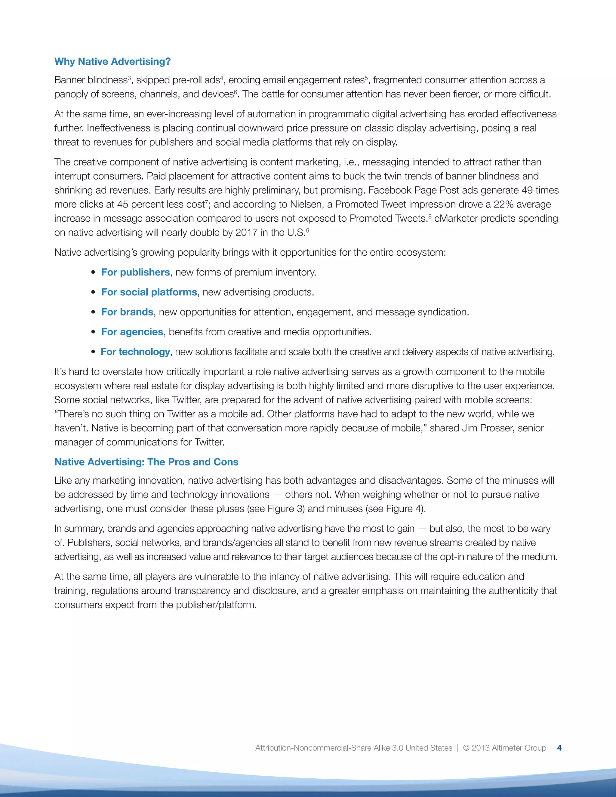 Attribution-Noncommercial-Share Alike 3.0 United States | © 2013 Altimeter Group | 4
Why Native Advertising?
Banner blindness3
, skipped pre-roll ads4
, eroding email engagement rates5
, fragmented consumer attention across a
panoply of screens, channels, and devices6
. The battle for consumer attention has never been fiercer, or more difficult.
At the same time, an ever-increasing level of automation in programmatic digital advertising has eroded effectiveness
further. Ineffectiveness is placing continual downward price pressure on classic display advertising, posing a real
threat to revenues for publishers and social media platforms that rely on display.
The creative component of native advertising is content marketing, i.e., messaging intended to attract rather than
interrupt consumers. Paid placement for attractive content aims to buck the twin trends of banner blindness and
shrinking ad revenues. Early results are highly preliminary, but promising. Facebook Page Post ads generate 49 times
more clicks at 45 percent less cost7
; and according to Nielsen, a Promoted Tweet impression drove a 22% average
increase in message association compared to users not exposed to Promoted Tweets.8
eMarketer predicts spending
on native advertising will nearly double by 2017 in the U.S.9
Native advertising’s growing popularity brings with it opportunities for the entire ecosystem:
• For publishers, new forms of premium inventory.
• For social platforms, new advertising products.
• For brands, new opportunities for attention, engagement, and message syndication.
• For agencies, benefits from creative and media opportunities.
• For technology, new solutions facilitate and scale both the creative and delivery aspects of native advertising.
It’s hard to overstate how critically important a role native advertising serves as a growth component to the mobile
ecosystem where real estate for display advertising is both highly limited and more disruptive to the user experience.
Some social networks, like Twitter, are prepared for the advent of native advertising paired with mobile screens:
“There’s no such thing on Twitter as a mobile ad. Other platforms have had to adapt to the new world, while we
haven’t. Native is becoming part of that conversation more rapidly because of mobile,” shared Jim Prosser, senior
manager of communications for Twitter.
Native Advertising: The Pros and Cons
Like any marketing innovation, native advertising has both advantages and disadvantages. Some of the minuses will
be addressed by time and technology innovations — others not. When weighing whether or not to pursue native
advertising, one must consider these pluses (see Figure 3) and minuses (see Figure 4).
In summary, brands and agencies approaching native advertising have the most to gain — but also, the most to be wary
of. Publishers, social networks, and brands/agencies all stand to benefit from new revenue streams created by native
advertising, as well as increased value and relevance to their target audiences because of the opt-in nature of the medium.
At the same time, all players are vulnerable to the infancy of native advertising. This will require education and
training, regulations around transparency and disclosure, and a greater emphasis on maintaining the authenticity that
consumers expect from the publisher/platform.
 