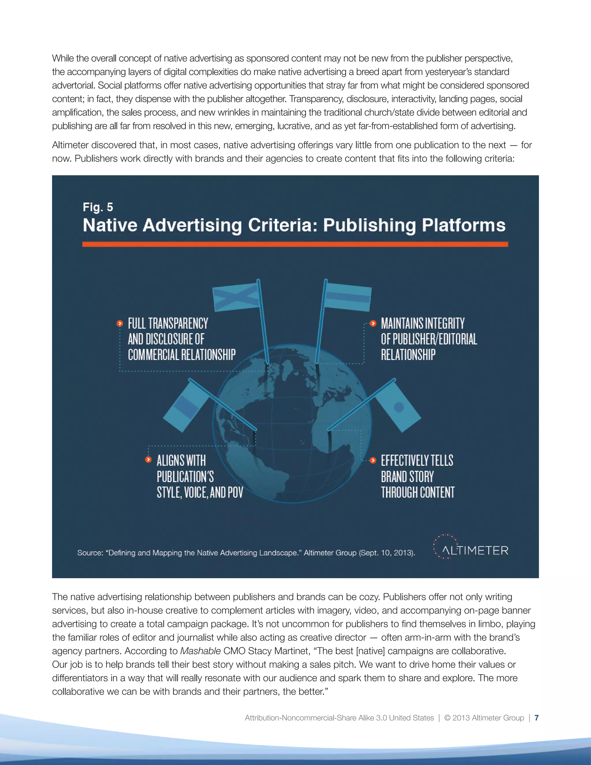 Attribution-Noncommercial-Share Alike 3.0 United States | © 2013 Altimeter Group | 7
While the overall concept of native advertising as sponsored content may not be new from the publisher perspective,
the accompanying layers of digital complexities do make native advertising a breed apart from yesteryear’s standard
advertorial. Social platforms offer native advertising opportunities that stray far from what might be considered sponsored
content; in fact, they dispense with the publisher altogether. Transparency, disclosure, interactivity, landing pages, social
amplification, the sales process, and new wrinkles in maintaining the traditional church/state divide between editorial and
publishing are all far from resolved in this new, emerging, lucrative, and as yet far-from-established form of advertising.
Altimeter discovered that, in most cases, native advertising offerings vary little from one publication to the next — for
now. Publishers work directly with brands and their agencies to create content that fits into the following criteria:
The native advertising relationship between publishers and brands can be cozy. Publishers offer not only writing
services, but also in-house creative to complement articles with imagery, video, and accompanying on-page banner
advertising to create a total campaign package. It’s not uncommon for publishers to find themselves in limbo, playing
the familiar roles of editor and journalist while also acting as creative director — often arm-in-arm with the brand’s
agency partners. According to Mashable CMO Stacy Martinet, “The best [native] campaigns are collaborative.
Our job is to help brands tell their best story without making a sales pitch. We want to drive home their values or
differentiators in a way that will really resonate with our audience and spark them to share and explore. The more
collaborative we can be with brands and their partners, the better.”
 