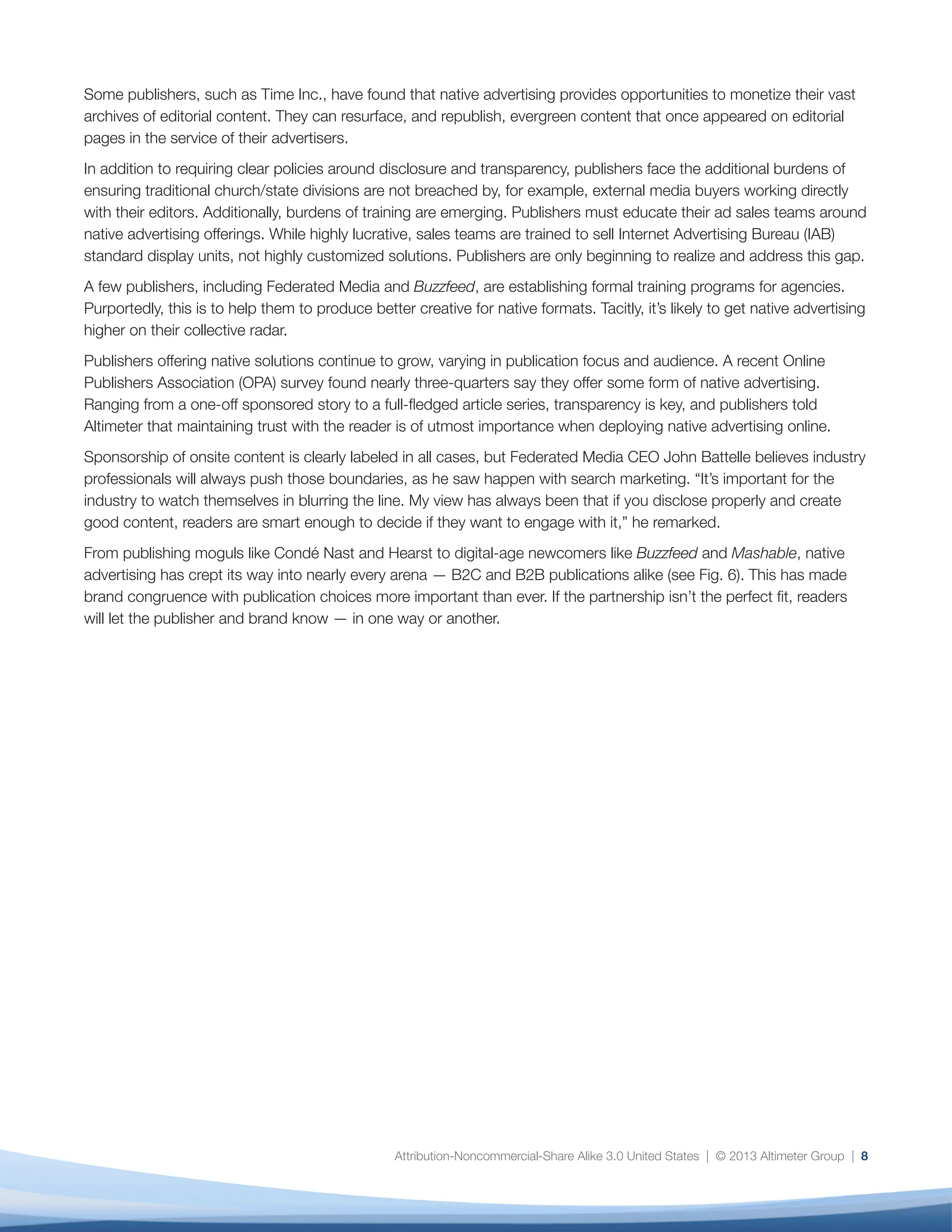 Attribution-Noncommercial-Share Alike 3.0 United States | © 2013 Altimeter Group | 8
Some publishers, such as Time Inc., have found that native advertising provides opportunities to monetize their vast
archives of editorial content. They can resurface, and republish, evergreen content that once appeared on editorial
pages in the service of their advertisers.
In addition to requiring clear policies around disclosure and transparency, publishers face the additional burdens of
ensuring traditional church/state divisions are not breached by, for example, external media buyers working directly
with their editors. Additionally, burdens of training are emerging. Publishers must educate their ad sales teams around
native advertising offerings. While highly lucrative, sales teams are trained to sell Internet Advertising Bureau (IAB)
standard display units, not highly customized solutions. Publishers are only beginning to realize and address this gap.
A few publishers, including Federated Media and Buzzfeed, are establishing formal training programs for agencies.
Purportedly, this is to help them to produce better creative for native formats. Tacitly, it’s likely to get native advertising
higher on their collective radar.
Publishers offering native solutions continue to grow, varying in publication focus and audience. A recent Online
Publishers Association (OPA) survey found nearly three-quarters say they offer some form of native advertising.
Ranging from a one-off sponsored story to a full-fledged article series, transparency is key, and publishers told
Altimeter that maintaining trust with the reader is of utmost importance when deploying native advertising online.
Sponsorship of onsite content is clearly labeled in all cases, but Federated Media CEO John Battelle believes industry
professionals will always push those boundaries, as he saw happen with search marketing. “It’s important for the
industry to watch themselves in blurring the line. My view has always been that if you disclose properly and create
good content, readers are smart enough to decide if they want to engage with it,” he remarked.
From publishing moguls like Condé Nast and Hearst to digital-age newcomers like Buzzfeed and Mashable, native
advertising has crept its way into nearly every arena — B2C and B2B publications alike (see Fig. 6). This has made
brand congruence with publication choices more important than ever. If the partnership isn’t the perfect fit, readers
will let the publisher and brand know — in one way or another.
 