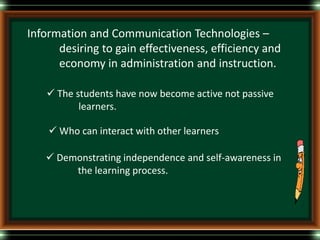 Information and Communication Technologies –
desiring to gain effectiveness, efficiency and
economy in administration and instruction.
 The students have now become active not passive
learners.
 Who can interact with other learners
 Demonstrating independence and self-awareness in
the learning process.
 