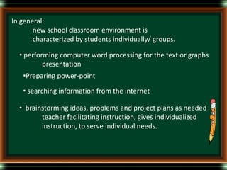 In general:
new school classroom environment is
characterized by students individually/ groups.
• performing computer word processing for the text or graphs
presentation
•Preparing power-point
• searching information from the internet
• brainstorming ideas, problems and project plans as needed
teacher facilitating instruction, gives individualized
instruction, to serve individual needs.
 