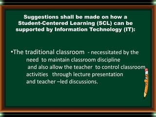 Suggestions shall be made on how a
Student-Centered Learning (SCL) can be
supported by Information Technology (IT):
•The traditional classroom - necessitated by the
need to maintain classroom discipline
and also allow the teacher to control classroom
activities through lecture presentation
and teacher –led discussions.
 