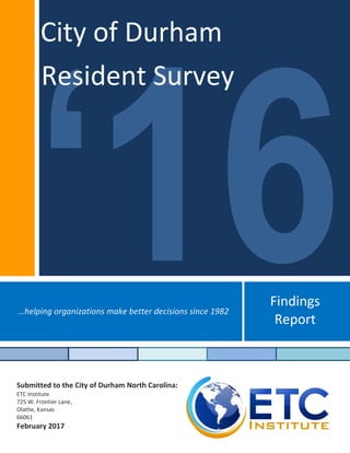 Findings 
Report 
…helping organizations make better decisions since 1982 
Submitted to the City of Durham North Carolina:  
ETC Institute 
725 W. Frontier Lane, 
Olathe, Kansas  
66061 
February 2017
 
 
City of Durham
Resident Survey
 