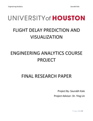 Engineering Analytics Saurabh Kale
P a g e 1 | 14
FLIGHT DELAY PREDICTION AND
VISUALIZATION
ENGINEERING ANALYTICS COURSE
PROJECT
FINAL RESEARCH PAPER
Project By- Saurabh Kale
Project Advisor- Dr. Ying Lin
 