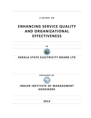 A   R E P O R T   O N  
 
ENHANCING SERVICE QUALITY  
AND ORGANIZATIONAL 
EFFECTIVENESS 
 
 
I N    
 
KERALA STATE ELECTRICITY BOARD LTD 
 
 
 
P R E P A R E D   B Y  
 
INDIAN INSTITUTE OF MANAGEMENT 
KOZHIKODE 
 
 
2015
 