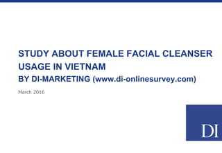 March 2016
STUDY ABOUT FEMALE FACIAL CLEANSER
USAGE IN VIETNAM
BY DI-MARKETING (www.di-onlinesurvey.com)
 
