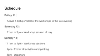 Schedule
Friday 11 :
Arrival & Setup // Start of the workshops in the late evening
Saturday 12 :
11am to 9pm - Workshop session all day
Sunday 13:
11am to 1pm - Workshop sessions
2pm - End of all activities and packing
6pm - Departure
 