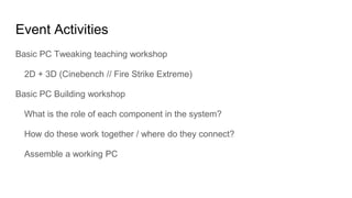 Event Activities
Basic PC Tweaking teaching workshop
2D + 3D (Cinebench // Fire Strike Extreme)
Basic PC Building workshop
What is the role of each component in the system?
How do these work together / where do they connect?
Assemble a working PC
 