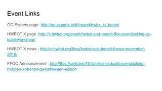 Event Links
OC-Esports page: http://oc-esports.io/#!/round/hwbx_st_benoit
HWBOT X page :http://x.hwbot.org/event/hwbot-x-st-benoit-ffoc-overclocking-pc-
build-workshop/
HWBOT X news : http://x.hwbot.org/blog/hwbot-x-st-benoit-france-november-
2016/
FFOC Announcement : http://ffoc.fr/articles/151/atelier-pc-build-overclocking-
hwbot-x-st-benoit-ga-halloween-edition
 