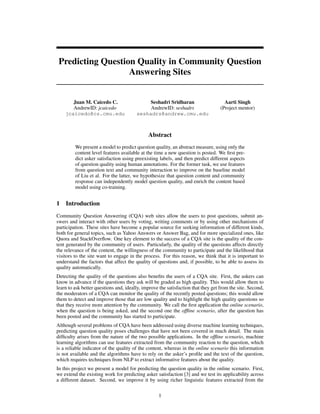 Predicting Question Quality in Community Question
                   Answering Sites


       Juan M. Caicedo C.                    Seshadri Sridharan                      Aarti Singh
       AndrewID: jcaicedo                    AndrewID: seshadrs                    (Project mentor)
    jcaicedo@cs.cmu.edu                 seshadrs@andrew.cmu.edu



                                              Abstract
         We present a model to predict question quality, an abstract measure, using only the
         content level features available at the time a new question is posted. We ﬁrst pre-
         dict asker satisfaction using preexisting labels, and then predict different aspects
         of question quality using human annotations. For the former task, we use features
         from question text and community interaction to improve on the baseline model
         of Liu et al. For the latter, we hypothesize that question content and community
         response can independently model question quality, and enrich the content based
         model using co-training.


1   Introduction
Community Question Answering (CQA) web sites allow the users to post questions, submit an-
swers and interact with other users by voting, writing comments or by using other mechanisms of
participation. These sites have become a popular source for seeking information of different kinds,
both for general topics, such as Yahoo Answers or Answer Bag, and for more specialized ones, like
Quora and StackOverﬂow. One key element to the success of a CQA site is the quality of the con-
tent generated by the community of users. Particularly, the quality of the questions affects directly
the relevance of the content, the willingness of the community to participate and the likelihood that
visitors to the site want to engage in the process. For this reason, we think that it is important to
understand the factors that affect the quality of questions and, if possible, to be able to assess its
quality automatically.
Detecting the quality of the questions also beneﬁts the users of a CQA site. First, the askers can
know in advance if the questions they ask will be graded as high quality. This would allow them to
learn to ask better questions and, ideally, improve the satisfaction that they get from the site. Second,
the moderators of a CQA can monitor the quality of the recently posted questions; this would allow
them to detect and improve those that are low quality and to highlight the high quality questions so
that they receive more attention by the community. We call the ﬁrst application the online scenario,
when the question is being asked, and the second one the ofﬂine scenario, after the question has
been posted and the community has started to participate.
Although several problems of CQA have been addressed using diverse machine learning techniques,
predicting question quality poses challenges that have not been covered in much detail. The main
difﬁculty arises from the nature of the two possible applications. In the ofﬂine scenario, machine
learning algorithms can use features extracted from the community reaction to the question, which
is a reliable indicator of the quality of the content, whereas in the online scenario this information
is not available and the algorithms have to rely on the asker’s proﬁle and the text of the question,
which requires techniques from NLP to extract informative features about the quality.
In this project we present a model for predicting the question quality in the online scenario. First,
we extend the existing work for predicting asker satisfaction [3] and we test its applicability across
a different dataset. Second, we improve it by using richer linguistic features extracted from the


                                                   1
 