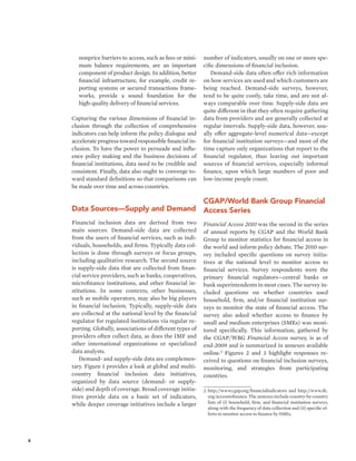 4 
nonprice barriers to access, such as fees or mini-mum 
balance requirements, are an important 
component of product design. In addition, better 
financial infrastructure, for example, credit re-porting 
systems or secured transactions frame-works, 
provide a sound foundation for the 
high-quality delivery of financial services. 
Capturing the various dimensions of financial in-clusion 
through the collection of comprehensive 
indicators can help inform the policy dialogue and 
accelerate progress toward responsible financial in-clusion. 
To have the power to persuade and influ-ence 
policy making and the business decisions of 
financial institutions, data need to be credible and 
consistent. Finally, data also ought to converge to-ward 
standard definitions so that comparisons can 
be made over time and across countries. 
Data Sources—Supply and Demand 
Financial inclusion data are derived from two 
main sources. Demand-side data are collected 
from the users of financial services, such as indi-viduals, 
households, and firms. Typically data col-lection 
is done through surveys or focus groups, 
including qualitative research. The second source 
is supply-side data that are collected from finan-cial 
service providers, such as banks, cooperatives, 
microfinance institutions, and other financial in-stitutions. 
In some contexts, other businesses, 
such as mobile operators, may also be big players 
in financial inclusion. Typically, supply-side data 
are collected at the national level by the financial 
regulator for regulated institutions via regular re-porting. 
Globally, associations of different types of 
providers often collect data, as does the IMF and 
other international organizations or specialized 
data analysts. 
Demand- and supply-side data are complemen-tary. 
Figure 1 provides a look at global and multi-country 
financial inclusion data initiatives, 
organized by data source (demand- or supply-side) 
and depth of coverage. Broad coverage initia-tives 
provide data on a basic set of indicators, 
while deeper coverage initiatives include a larger 
number of indicators, usually on one or more spe-cific 
dimensions of financial inclusion. 
Demand-side data often offer rich information 
on how services are used and which customers are 
being reached. Demand-side surveys, however, 
tend to be quite costly, take time, and are not al-ways 
comparable over time. Supply-side data are 
quite different in that they often require gathering 
data from providers and are generally collected at 
regular intervals. Supply-side data, however, usu-ally 
offer aggregate-level numerical data—except 
for financial institution surveys—and most of the 
time capture only organizations that report to the 
financial regulator, thus leaving out important 
sources of financial services, especially informal 
finance, upon which large numbers of poor and 
low-income people count. 
CGAP/World Bank Group Financial 
Access Series 
Financial Access 2010 was the second in the series 
of annual reports by CGAP and the World Bank 
Group to monitor statistics for financial access in 
the world and inform policy debate. The 2010 sur-vey 
included specific questions on survey initia-tives 
at the national level to monitor access to 
financial services. Survey respondents were the 
primary financial regulators—central banks or 
bank superintendents in most cases. The survey in-cluded 
questions on whether countries used 
household, firm, and/or financial institution sur-veys 
to monitor the state of financial access. The 
survey also asked whether access to finance by 
small and medium enterprises (SMEs) was moni-tored 
specifically. This information, gathered by 
the CGAP/WBG Financial Access survey, is as of 
end-2009 and is summarized in annexes available 
online.2 Figures 2 and 3 highlight responses re-ceived 
to questions on financial inclusion surveys, 
monitoring, and strategies from participating 
countries. 
2. http://www.cgap.org/financialindicators and http://www.ifc. 
org/accesstofinance. The annexes include country-by-country 
lists of (i) household, firm, and financial institution surveys, 
along with the frequency of data collection and (ii) specific ef-forts 
to monitor access to finance by SMEs. 
 