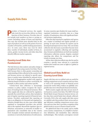 7 
Providers of financial services, the supply-side, 
track the services they deliver as a basic 
function of their business. Provider data of-ten 
include total numbers on loan or savings ac-counts 
(including volume of loans and deposits); 
they may also include more detailed data on the 
types of products as well as on the points of service 
(number of branches, mobile banking penetration, 
etc.). In some cases, there may even be client 
data—number of individuals, number of firms, lo-cation, 
gender, income levels, and other data that 
identify different market segments. 
Country-Level Data Are 
Fundamental 
The link between data analysis and policy design is 
strengthened when using country-level data. That is 
both because there is often greater ownership and 
understanding of data collected at the country-level, 
and because surveys are tailored to specific ques-tions 
or market issues identified by national actors. 
The level of disaggregation needed with regard to 
ethnicity-based exclusion or urban–rural divide, for 
example, is often country and context specific. 
Country-level data collection is increasingly 
common as policy makers recognize the impor-tance 
of tracking levels of financial inclusion. Most 
often supply-side data are collected by regulators, 
typically the central bank, and are often included as 
part of regular reporting required of financial insti-tutions. 
Providers understand that reporting on 
data is an obligation of a licensed and regulated in-stitution; 
though there are also cases where lightly 
regulated or unregulated providers also provide 
data to the regulator. Beyond the regulator, apex in-stitutions, 
associations, or networks of smaller or-ganizations 
also consolidate data at the country 
level. Examples include national microfinance as-sociations 
or networks/federations of credit unions. 
In some countries apex funders for many small un-regulated 
institutions centralize data on a large 
number of institutions, often with significant finan-cial 
inclusion implications. 
Often the data reported to regulators and apexes 
are a matter of standard and regular periodic re-porting. 
In such cases, formats for reports can be 
developed and improved over time. The cost of data 
collection also decreases as providers become more 
accustomed to regularly collecting and reporting 
data. Formats and definitions are built into standard 
information collection systems. Regular, standard 
reporting also allows for comparisons and for 
trends to emerge over time. 
Ad hoc data collection efforts may also be used to 
examine a specific issue relevant to a particular 
market that would not come to light in a global or 
regional survey. 
Global-Level Data Build on 
Country-Level Data 
Supply-side data sets on a global scale are useful for 
making comparisons across countries and over time, 
as well as for assessing trends in financial access 
around the world. Policy makers use globally com-parable 
data sets to benchmark financial inclusion. 
Multi-country supply-side data sets are most of-ten 
based on country-level data. The IMF’s FAS and 
World Bank Group’s Payment Systems Survey col-lect 
data that central banks have already collected. 
Currently, FAS is the only supply-side data source 
on a global scale that produces basic access and us-age 
indicators, enabling comparisons across coun-tries 
and over time. Box 1 provides a snapshot of the 
global trends in access to finance based on FAS. 
For global-level data to be useful, and to enable 
cross-country comparisons, it is helpful to harmo-nize 
definitions and standardize data collection 
methodologies. This includes convergence toward 
Supply-Side Data 
Pa r t 3 
 