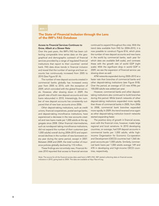 8 
Box 1 
The State of Financial Inclusion through the Lens 
of the IMF’s FAS Database 
Access to Financial Services Continues to 
Grow, Albeit at a Slower Rate 
Over the past years, the IMF’s FAS has been col-lecting 
comparable time series data on the geo-graphical 
and demographic outreach of financial 
services provided by a range of regulated financial 
institutions that report to their countries’ central 
bank. FAS data show trends in financial inclusion 
and reveal that the number of savings and loan ac-counts 
has continuously increased from 2005 to 
2010 (See Figure B1 A). 
The number of new deposit accounts created in 
commercial banks globally has increased every 
year from 2005 to 2010, with the exception of 
2009, which coincided with the global financial cri-sis. 
However, after slowing down in 2009, the 
growth rate of both new deposit accounts and new 
loans rebounded in 2010. Interestingly, the num-ber 
of new deposit accounts has consistently out-paced 
that of new loan accounts since 2006. 
Other deposit-taking institutions, such as credit 
unions, financial cooperatives, postal savings banks, 
and deposit-taking microfinance institutions, have 
experienced a decrease in the new accounts creat-ed 
and new loans made per 1,000 adults at the ag-gregate 
since 2008. Other financial intermediaries, 
such as nondeposit taking microfinance institutions, 
did not expand the number of their customers (per 
1,000 adults) overall during 2004–2010 and experi-enced 
declines in the number of new borrowers ev-ery 
year during the same period, except in 2007. 
Between 2008 and 2009, the total number of insur-ance 
policies globally declined by 110 million. 
These findings are not entirely new. Financial Ac-cess 
2010 reported that access to financial services 
continued to expand throughout the crisis. With the 
trend data available from FAS for 2004–2010, it is 
now possible to construct Figure B1A, which plots 
the number of new deposit accounts and new loans 
in the world by commercial banks, each year for 
which data are available (left scale), and contrasts 
these with the growth rate of world GDP (right 
scale). With the significant drop in world GDP in 
2009, we see the expansion of financial service use 
slowing down as well. 
ATM networks expanded during 2005–2010 at a 
faster rate than branches of commercial banks and 
other deposit-taking institutions (see Figure B1B). 
Over the period, an average of 3.5 new ATMs per 
100,000 adults was added per year. 
However, commercial banks and other deposit-taking 
institutions also continued to build branches 
during this period. While branch networks of other 
deposit-taking institutions expanded more rapidly 
than those of commercial banks in 2005, from 2006 
to 2008, commercial bank branches expanded 
more rapidly. In 2009, the trend reversed once again 
as other deposit-taking institution branch networks 
started expanding faster. 
The positive story of growth in financial access, 
even with the financial crisis, however, masks large 
regional and local variations. In 2010 developing 
countries, on average, had 539 deposit accounts in 
commercial banks per 1,000 adults, while high-income 
Organisation for Economic Co-operation 
and Development (OECD) countries had 1,560 de-posit 
accounts per 1,000 adults. Similarly, commer-cial 
bank loans per 1,000 adults average 149 and 
478 in developing and high-income OECD coun-tries, 
respectively. 
Note: The source for all the financial access data used here is IMF’s FAS. IMF started collecting data on financial access 
indicators in 2010, going back to 2004. The data are available at http://fas.imf.org. 
 