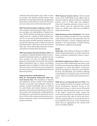 12 
institutions that take deposits, give credit, or invest 
in securities. The database provides balance sheet 
information of reporting institutions and aggregates 
these data at a national level as well as for the entire 
euro zone. http://www.ecb.int/stats/money/mfi 
IMF Financial Soundness Indicators (FSI). FSIs 
aim to support macroprudential analysis and to as-sess 
strengths and vulnerabilities of financial sys-tems. 
The FSI database provides data reported on a 
regular basis by a number of IMF member coun-tries 
for 12 core and 28 optional indicators. Coun-tries 
may report monthly, quarterly, semiannual, or 
annual FSIs. Measures such as deposit-to-loan and 
household debt-to-GDP ratios can be derived from 
these data, which add another dimension to finan-cial 
inclusion tracking. http://fsi.imf.org 
IMF International Financial Statistics (IFS). IFS 
is a database of regularly updated statistics on inter-national 
and domestic finance on a global scale. For 
most countries, IFS data are collected monthly, 
quarterly, semiannually, and annually. IFS provides 
global standardized data on money and banking 
aggregates that are helpful to indicate the overall 
size and trends in the financial sector, though they 
do not necessarily provide detailed information on 
financial inclusion. 
Payment Systems and Remittances 
Bank for International Settlements (BIS) Pay-ment 
Systems Data. The Committee on Payment 
and Settlement Systems (CPSS) of BIS publishes 
statistics on payment and settlement systems by 
member countries periodically. Data are collected 
by central banks and include indicators of retail 
payment systems, payment instruments, and whole-sale 
systems used among banks, trading platforms, 
clearing houses, and settlement systems for securi-ties 
as well as on the systems used to perform cross-border 
transactions. http://www.bis.org/statistics/ 
payment_stats.htm 
WBG Payment Systems Survey. This bi-annual 
survey of the World Bank Group collects data on 
payment products; physical outreach of payment 
systems, such as ATMs; legal and regulatory 
framework regarding payment systems; and re-lated 
reforms. Data are collected from central 
banks on a global scale. http://www.worldbank. 
org/paymentsystems 
WBG Remittance Prices Worldwide. This World 
Bank Group database provides the cost of sending 
small amounts of money internationally. Data are 
collected through a mystery shopping approach 
designed to be representative of global pricing. 
The database is updated semiannually. 
Banks 
Bankscope. This database by Bureau van Dijk in-cludes 
detailed information on public and private 
banks worldwide, including the volume of depos-its 
and loans. 
ECB Bank Lending Survey (BLS). This is a survey 
of euro-area banks implemented four times a year 
by ECB to assess financing conditions, for which the 
respondents are senior loan officers. Credit stan-dards 
for loan approval, credit terms and conditions 
for firms and individuals, and conditions affecting 
credit demand are among the topics covered by the 
survey. http://www.ecb.int/stats/money/surveys/ 
lend 
WBG Survey on Financial Services (SFS). This 
survey, implemented by the Finance and Private 
Sector Development Research Group at the 
World Bank Group, is a direct survey of financial 
institutions. Questionnaires are sent out to some 
of the largest commercial banks around the 
world, and respondents are asked about the prod-ucts 
and services they offer as well as the associ-ated 
fees and procedures to assess the barriers to 
access globally. This survey is not conducted reg-ularly. 
Data are aggregated at the country level 
and are available publicly. 
 