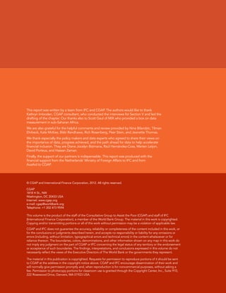 This report was written by a team from IFC and CGAP. The authors would like to thank 
Kathryn Imboden, CGAP consultant, who conducted the interviews for Section V and led the 
drafting of the chapter. Our thanks also to Scott Gaul of MIX who provided a box on data 
measurement in sub-Saharan Africa. 
We are also grateful for the helpful comments and review provided by Nina Bilandzic, Tilman 
Ehrbeck, Kate McKee, Bikki Randhawa, Rich Rosenberg, Peer Stein, and Jeanette Thomas. 
We thank especially the policy makers and data experts who agreed to share their views on 
the importance of data, progress achieved, and the path ahead for data to help accelerate 
financial inclusion. They are Diane Jocelyn Bizimana, Raúl Hernández-Coss, Marten Leijon, 
David Porteus, and Hassan Zaman. 
Finally, the support of our partners is indispensable. This report was produced with the 
financial support from the Netherlands’ Ministry of Foreign Affairs to IFC and from 
AusAid to CGAP. 
© CGAP and International Finance Corporation, 2012. All rights reserved. 
CGAP 
1818 H St., NW 
Washington, DC 20433 USA 
Internet: www.cgap.org 
e-mail: cgap@worldbank.org 
Telephone: +1 202 473 9594 
This volume is the product of the staff of the Consultative Group to Assist the Poor (CGAP) and staff of IFC 
(International Finance Corporation), a member of the World Bank Group. The material in this work is copyrighted. 
Copying and/or transmitting portions or all of this work without permission may be a violation of applicable law. 
CGAP and IFC does not guarantee the accuracy, reliability or completeness of the content included in this work, or 
for the conclusions or judgments described herein, and accepts no responsibility or liability for any omissions or 
errors (including, without limitation, typographical errors and technical errors) in the content whatsoever or for 
reliance thereon. The boundaries, colors, denominations, and other information shown on any map in this work do 
not imply any judgment on the part of CGAP or IFC concerning the legal status of any territory or the endorsement 
or acceptance of such boundaries. The findings, interpretations, and conclusions expressed in this volume do not 
necessarily reflect the views of the Executive Directors of The World Bank or the governments they represent. 
The material in this publication is copyrighted. Requests for permission to reproduce portions of it should be sent 
to CGAP at the address in the copyright notice above. CGAP and IFC encourage dissemination of their work and 
will normally give permission promptly and, when reproduction is for noncommercial purposes, without asking a 
fee. Permission to photocopy portions for classroom use is granted through the Copyright Center, Inc., Suite 910, 
222 Rosewood Drive, Danvers, MA 01923 USA. 
 