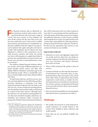 15 
Improving Financial Inclusion Data 
For financial inclusion data to effectively in-form 
decisions made by policy makers and fi-nancial 
institutions, they must meet a range of 
criteria. Not every country or every database will 
meet all the criteria, but the more that can be met 
the more useful data can be. Data must be credible 
and consistent. Inconsistencies or irregularities un-dermine 
credibility. Data also ought to converge to-ward 
standards that apply nationally and interna-tionally. 
Full compliance may be illusive, but close 
alignment is critical so that comparisons can be 
made between countries and trends can emerge 
over time. Collecting data on a regular basis helps to 
promote the standardization of report formats and 
lowers costs over time as reporting becomes a mat-ter 
of routine.4 
The analysis of global financial inclusion indica-tors 
reveals a wide range of different indicators, col-lected 
through various sources and often with 
slightly different definitions. Systematic gaps in the 
data landscape persist. There is considerable varia-tion 
as countries differ in their data collection efforts 
(IFC 2011). 
To help bring coherence and focus across coun-tries 
and at the global level, the GPFI Data and Mea-surement 
Sub-group is proposing G-20 Basic 
Financial Inclusion Indicators that are built on the 
AFI Core Set, a series of indicators developed joint-ly 
by developing country policy makers and focused 
on country-owned data sources.5 Although basic, 
the indicators are selected from existing global sur-veys 
that meet standards of quality, robustness, sus-tainability, 
and continuity. Table 2 presents the 
proposed G-20 Basic Financial Inclusion Indicators 
Pa r t 4 
that will be discussed at the Los Cabos Summit in 
June 2012. In a second stage, the Data and Measure-ment 
Sub-group will develop a process for integrat-ing 
additional indicators as they become available 
and standardized over time. It is preferred that each 
country takes responsibility for collecting and mon-itoring 
its financial inclusion indicators, but the ta-ble 
does list the appropriate data sources in case 
country-level data are not available. 
Gaps in Data Collected 
• Indicators on access and aggregate usage levels 
are usually good but often leave out details on 
customer segments, the full suite of financial ser-vices 
(e.g., insurance), and inactive (dormant) 
from active accounts. 
• There is little tracking of the quality or price of 
services. 
• Commercial banks are often the best document-ed 
institutional type of provider since, as regu-lated 
institutions, they must report to the central 
bank. Other kinds of organizations that include 
cooperatives, credit unions, or smaller, less for-mal 
organizations are typically less documented. 
Yet, in many countries, unregulated and informal 
services provide the lion’s share of poor people’s 
financial services. 
• Data on access by households are more developed 
than data for firms or enterprises (see Table 1). 
Challenges 
• The people and resources to track financial in-clusion 
indicators are usually limited at the 
country level, leading to spotty collection and 
weaker quality. 
• Some data sets are not publicly available (see 
Table 1). 
4. The UN Statistical Commission adopted the Fundamental 
Principles of Official Statistics in 1994, based on earlier work 
by the Economic Commission for Europe, to guide the policy 
makers and implementing agencies. For further details see 
http://unstats.un.org/unsd/methods/statorg/FP-English.htm 
and http://www.imf.org/external/data.htm. 
5. For further details, see AFI Financial Inclusion Data Working 
Group (2011) and Annex I. 
 