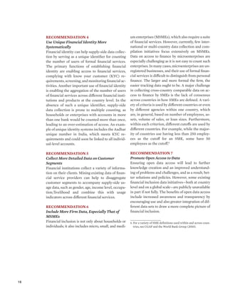 18 
Recommendation 4 
Use Unique Financial Identity More 
Systematically 
Financial identity can help supply-side data collec-tion 
by serving as a unique identifier for counting 
the number of users of formal financial services. 
The primary functions of establishing financial 
identity are enabling access to financial services, 
complying with know your customer (KYC) re-quirements, 
screening, and monitoring financial ac-tivities. 
Another important use of financial identity 
is enabling the aggregation of the number of users 
of financial services across different financial insti-tutions 
and products at the country level. In the 
absence of such a unique identifier, supply-side 
data collection is prone to multiple counting, as 
households or enterprises with accounts in more 
than one bank would be counted more than once, 
leading to an over-estimation of access. An exam-ple 
of unique identity systems includes the Aadhar 
unique number in India, which meets KYC re-quirements 
and could soon be linked to all individ-ual- 
level accounts. 
Recommendation 5 
Collect More Detailed Data on Customer 
Segments 
Financial institutions collect a variety of informa-tion 
on their clients. Mining existing data of finan-cial 
service providers can help to disaggregate 
customer segments to accompany supply-side us-age 
data, such as gender, age, income level, occupa-tion/ 
livelihood and combine this with usage 
indicators across different financial services. 
Recommendation 6 
Include More Firm Data, Especially That of 
MSMEs 
Financial inclusion is not only about households or 
individuals; it also includes micro, small, and medi-um 
enterprises (MSMEs), which also require a suite 
of financial services. However, currently, few inter-national 
or multi-country data collection and com-pilation 
initiatives focus extensively on MSMEs. 
Data on access to finance by microenterprises are 
especially challenging as it is not easy to count such 
enterprises. In many cases, microenterprises are un-registered 
businesses, and their use of formal finan-cial 
services is difficult to distinguish from personal 
finance. The larger and more formal the firm, the 
easier tracking data ought to be. A major challenge 
in collecting cross-country comparable data on ac-cess 
to finance by SMEs is the lack of consensus 
across countries in how SMEs are defined. A vari-ety 
of criteria is used by different countries or even 
by different agencies within one country, which 
are, in general, based on number of employees, as-sets, 
volume of sales, or loan sizes. Furthermore, 
within each criterion, different cutoffs are used by 
different countries. For example, while the major-ity 
of countries use having less than 250 employ-ees 
as the cutoff for an SME, some have 50 
employees as the cutoff.6 
Recommendation 7 
Promote Open Access to Data 
Ensuring open data access will lead to further 
knowledge creation and an improved understand-ing 
of problems and challenges, and as a result, bet-ter 
solutions and policies. However, some existing 
financial inclusion data initiatives—both at country 
level and on a global scale—are publicly unavailable 
in part if not fully. The benefits of open data access 
include increased awareness and transparency by 
encouraging use and also greater integration of dif-ferent 
data sets to draw a more complete picture of 
financial inclusion. 
6. For a variety of SME definitions used within and across coun-tries, 
see CGAP and the World Bank Group (2010). 
 