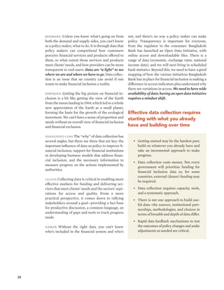 20 
Bizimana: Unless you know what’s going on from 
both the demand and supply sides, you can’t know 
as a policy maker, what to do. It is through data that 
policy makers can comprehend how customers 
perceive financial services and products offered to 
them, to what extent those services and products 
meet clients’ needs, and how providers can be more 
transparent to end-users. Data are “a light” to see 
where we are and where we have to go. Data collec-tion 
is an issue that no country can avoid if one 
wants to make financial inclusion a reality. 
Porteous: Getting the big picture on financial in-clusion 
is a bit like getting the view of the Earth 
from the moon landing in 1969, which led to a whole 
new appreciation of the Earth as a small planet, 
forming the basis for the growth of the ecological 
movement. We can’t have a sense of proportion and 
needs without an overall view of financial inclusion 
and financial exclusion. 
Hernández-Coss: The “why” of data collection has 
several angles, but there are three that are key: the 
important influence of data on policy to improve fi-nancial 
inclusion, support for financial institutions 
in developing business models that address finan-cial 
inclusion, and the necessary information to 
measure progress on the actions implemented by 
authorities. 
Leijon: Collecting data is critical to enabling more 
effective markets for funding and delivering ser-vices 
that meet clients’ needs and the sectors’ aspi-rations 
for access and quality. From a more 
practical perspective, it comes down to rallying 
stakeholders around a goal—providing a fact base 
for productive discussion, a common language, an 
understanding of gaps and tools to track progress 
made. 
Zaman: Without the right data, you can’t know 
who’s included in the financial system and who’s 
not, and there’s no way a policy maker can make 
policy. Transparency is important for everyone, 
from the regulator to the consumer. Bangladesh 
Bank has launched an Open Data Initiative, with 
online access and downloadable files. There is a 
range of data (economic, exchange rates, national 
income data), and we will next bring in scheduled 
bank statistics. Beyond this, we need to have a good 
mapping of how the various initiatives Bangladesh 
Bank has in place for financial inclusion is making a 
difference in access indicators plus understand why 
there are variations in access. We need to have wide 
availability of data: having an open data initiative 
requires a mindset shift. 
Effective data collection requires 
starting with what you already 
have and building over time 
• Getting started may be the hardest part; 
build on whatever you already have and 
take an incremental approach to make 
progress. 
• Data collection costs money. Not every 
government will prioritize funding for 
financial inclusion data so, for some 
countries, external (donor) funding may 
be required. 
• Data collection requires capacity, tools, 
and a systematic approach. 
• There is not one approach to build use-ful 
data—the sources, institutional part-nerships, 
methodologies, and choices in 
terms of breadth and depth of data differ. 
• Rapid data feedback mechanisms to test 
the outcomes of policy changes and make 
adjustments as needed are critical. 
 