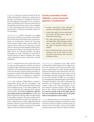 21 
Bizimana: Until now, all that the Bank of the Re-public 
of Burundi has collected are regular data on 
providers’ performance in compliance with the le-gal 
and regulatory frameworks in use. A project is 
underway, funded by GIZ/AFI, that will be the first 
national financial inclusion survey to be completed. 
It will be demanding and costly, and in a country 
like Burundi, it would not be possible without ex-ternal 
funding. 
Hernández-Coss: What’s important is to trigger 
the first step. In Mexico, the creation of the Nation-al 
Council on Financial Inclusion puts a greater em-phasis 
on measurement, because the discussion 
within Mexico requires data to inform policy. We 
wanted to know where we were because we cannot 
advance a financial inclusion agenda without know-ing 
more about where we are coming from. The Na-tional 
Survey for Financial Inclusion will gather 
information to create a baseline for measuring fi-nancial 
inclusion in Mexico. Whatever the country 
context, identify the sources of data that a country 
already has. 
Porteous: National surveys are not for every coun-try— 
they are often expensive, and there are risks of 
not doing it right. What may be more important and 
needed is to set up rapid data feedback mechanisms 
to test the outcomes of policy changes and make ad-justments 
as needed. To be effective, these feedback 
mechanisms need to be designed in conjunction 
with the policy change, not left until it is too late. 
Zaman: The Institute of Microfinance conducts a 
demand-side survey, and the microfinance data 
module from the 2010 national household income 
and expenditure survey is now being exploited. We 
want to embed this data collection in the national 
statistical office. It is vital to build data collection 
into existing structures and initiatives. Ideally, part 
of the national data collection effort would be funded 
by the public exchequer. The ideal would be for fi-nancial 
inclusion data to be given the importance of 
prices, national income, money supply, but financial 
inclusion will never get to this level of importance. 
Donor funding is therefore necessary, for periodic 
updates of the state of financial inclusion. 
Country ownership of data 
collection, across concerned 
agencies, is fundamental 
• Country ownership of data collection 
processes and analysis is indispensable. 
• Leadership ought to convene all national 
actors that can both source—and use— 
financial inclusion data. 
• The right national champion can pro-vide 
leadership while fostering commit-ment 
to data collection efforts among 
the range of financial inclusion stake-holders. 
• Data can help break silos across country 
structures and set the stage for open, 
fact-based conversations and consensus 
building on policy. 
Hernández-Coss: Financial Access 2009 (CGAP 
and World Bank 2009) helped a lot to build aware-ness. 
Now countries need to take ownership of the 
process to link progress on their domestic agendas 
on financial inclusion with measurement. The actu-al 
institution collecting data doesn’t matter as long 
as it champions the idea among other authorities. In 
our case, the president of CNBV was very support-ive. 
One important institutional player is the Nation-al 
Institute of Statistics. You need to understand and 
determine the institutional arrangements in the 
country, whatever the name and position, to pro-mote 
financial inclusion policies, which are often 
done in silos, without overall planning. Data could 
be a means to put the cards on the table; data are 
less controversial than policies and can get policy 
makers and regulators to start talking. 
Leijon: Although there are clear benefits to fully 
scaled technology and global coordination to keep 
costs down and cross-market exchange strong, ul-timately, 
local ownership of issues and possible 
solutions helps ensure that data inform decisions. 
 