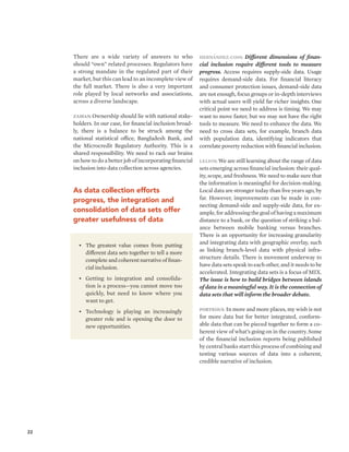 22 
There are a wide variety of answers to who 
should “own” related processes. Regulators have 
a strong mandate in the regulated part of their 
market, but this can lead to an incomplete view of 
the full market. There is also a very important 
role played by local networks and associations, 
across a diverse landscape. 
Zaman: Ownership should lie with national stake-holders. 
In our case, for financial inclusion broad-ly, 
there is a balance to be struck among the 
national statistical office, Bangladesh Bank, and 
the Microcredit Regulatory Authority. This is a 
shared responsibility. We need to rack our brains 
on how to do a better job of incorporating financial 
inclusion into data collection across agencies. 
As data collection efforts 
progress, the integration and 
consolidation of data sets offer 
greater usefulness of data 
Hernández-Coss: Different dimensions of finan-cial 
inclusion require different tools to measure 
progress. Access requires supply-side data. Usage 
requires demand-side data. For financial literacy 
and consumer protection issues, demand-side data 
are not enough, focus groups or in-depth interviews 
with actual users will yield far richer insights. One 
critical point we need to address is timing. We may 
want to move faster, but we may not have the right 
tools to measure. We need to enhance the data. We 
need to cross data sets, for example, branch data 
with population data, identifying indicators that 
correlate poverty reduction with financial inclusion. 
Leijon: We are still learning about the range of data 
sets emerging across financial inclusion: their qual-ity, 
scope, and freshness. We need to make sure that 
the information is meaningful for decision-making. 
Local data are stronger today than five years ago, by 
far. However, improvements can be made in con-necting 
demand-side and supply-side data, for ex-ample, 
for addressing the goal of having a maximum 
distance to a bank, or the question of striking a bal-ance 
between mobile banking versus branches. 
There is an opportunity for increasing granularity 
and integrating data with geographic overlay, such 
as linking branch-level data with physical infra-structure 
details. There is movement underway to 
have data sets speak to each other, and it needs to be 
accelerated. Integrating data sets is a focus of MIX. 
The issue is how to build bridges between islands 
of data in a meaningful way. It is the connection of 
data sets that will inform the broader debate. 
Porteous: In more and more places, my wish is not 
for more data but for better integrated, conform-able 
data that can be pieced together to form a co-herent 
view of what’s going on in the country. Some 
of the financial inclusion reports being published 
by central banks start this process of combining and 
testing various sources of data into a coherent, 
credible narrative of inclusion. 
• The greatest value comes from putting 
different data sets together to tell a more 
complete and coherent narrative of finan-cial 
inclusion. 
• Getting to integration and consolida-tion 
is a process—you cannot move too 
quickly, but need to know where you 
want to get. 
• Technology is playing an increasingly 
greater role and is opening the door to 
new opportunities. 
 