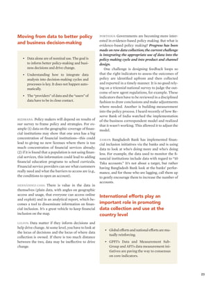 23 
Moving from data to better policy 
and business decision-making 
• Global efforts and national efforts are mu-tually 
reinforcing. 
• GPFI’s Data and Measurement Sub- 
Group and AFI’s data measurement ini-tiatives 
are paving the way to consensus 
on core indicators. 
• Data alone are of nominal use. The goal is 
to inform better policy-making and busi-ness 
decisions and drive change. 
• Understanding how to integrate data 
analysis into decision-making cycles and 
processes is key. It does not happen auto-matically. 
• The “providers” of data and the “users” of 
data have to be in close contact. 
Bizimana: Policy makers will depend on results of 
our survey to frame policy and strategies. For ex-ample 
(1) data on the geographic coverage of finan-cial 
institutions may show that one area has a big 
concentration of financial institutions—this could 
lead to giving no new licenses where there is too 
much concentration of financial services already; 
(2) if it is found that a population is not using finan-cial 
services, this information could lead to adding 
financial education programs to school curricula. 
Financial service providers can see what customers 
really need and what the barriers to access are (e.g., 
the conditions to open an account). 
Hernández-Coss: There is value in the data in 
themselves (plain data, with angles on geographic 
access and usage, that everyone can access online 
and exploit) and in an analytical report, which be-comes 
a tool to disseminate information on finan-cial 
inclusion. It’s a great vehicle to keep financial 
inclusion on the map. 
Leijon: Data matter if they inform decisions and 
help drive change. At some level, you have to look at 
the locus of decisions and the locus of where data 
collection is owned. If there is too much distance 
between the two, data may be ineffective to drive 
change. 
Porteous: Governments are becoming more inter-ested 
in evidence-based policy making. But what is 
evidence-based policy making? Progress has been 
made on raw data collection; the current challenge 
is integrating the appropriate use of data into the 
policy making cycle and into product and channel 
design. 
One challenge is designing feedback loops so 
that the right indicators to assess the outcomes of 
policy are identified upfront and then collected 
and reported in a timely manner. It is no good rely-ing 
on a triennial national survey to judge the out-come 
of new agent regulations, for example. These 
indicators then have to be reviewed in a disciplined 
fashion to draw conclusions and make adjustments 
where needed. Another is building measurement 
into the policy process. I heard recently of how Re-serve 
Bank of India watched the implementation 
of the business correspondent model and realized 
that it wasn’t working. This allowed it to adjust the 
model. 
Zaman: Bangladesh Bank has implemented finan-cial 
inclusion initiatives via the banks and is using 
data to look at who’s doing more and who’s doing 
less. For example, the data used to monitor the fi-nancial 
institutions include data with regard to “10 
Taka accounts.” It’s not about a target, but rather 
having Bangladesh Bank look at the banks’ perfor-mance, 
and for those who are lagging, call them up 
to gently encourage them to increase the number of 
accounts. 
International efforts play an 
important role in promoting 
data collection and use at the 
country level 
 