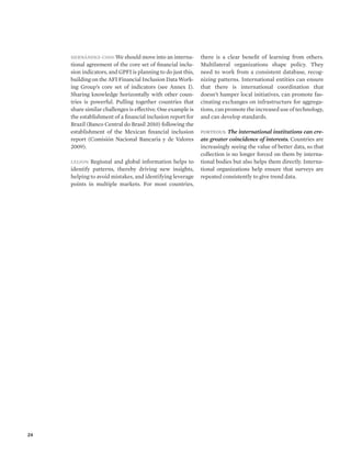 24 
Hernández-Coss: We should move into an interna-tional 
agreement of the core set of financial inclu-sion 
indicators, and GPFI is planning to do just this, 
building on the AFI Financial Inclusion Data Work-ing 
Group’s core set of indicators (see Annex I). 
Sharing knowledge horizontally with other coun-tries 
is powerful. Pulling together countries that 
share similar challenges is effective. One example is 
the establishment of a financial inclusion report for 
Brazil (Banco Central do Brasil 2010) following the 
establishment of the Mexican financial inclusion 
report (Comisión Nacional Bancaria y de Valores 
2009). 
Leijon: Regional and global information helps to 
identify patterns, thereby driving new insights, 
helping to avoid mistakes, and identifying leverage 
points in multiple markets. For most countries, 
there is a clear benefit of learning from others. 
Multilateral organizations shape policy. They 
need to work from a consistent database, recog-nizing 
patterns. International entities can ensure 
that there is international coordination that 
doesn’t hamper local initiatives, can promote fas-cinating 
exchanges on infrastructure for aggrega-tions, 
can promote the increased use of technology, 
and can develop standards. 
Porteous: The international institutions can cre-ate 
greater coincidence of interests. Countries are 
increasingly seeing the value of better data, so that 
collection is no longer forced on them by interna-tional 
bodies but also helps them directly. Interna-tional 
organizations help ensure that surveys are 
repeated consistently to give trend data. 
 