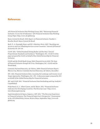 25 
References 
AFI Financial Inclusion Data Working Group. 2011. “Measuring Financial 
Inclusion: A Core Set of Indicators.” AFI Financial Inclusion Data Working 
Group Paper. http://www.afi-global.org 
Banco Central do Brasil. 2010. Report on Financial Inclusion. Number 1. 
Brasilia, Brazil: Banco Central do Brasil. 
Beck, T., A. Demirgüç-Kunt, and M. S. Martinez Peria. 2007. “Reaching out: 
Access to and Use of Banking Services across Countries.” Journal of Financial 
Economics 85: 234–66. 
CGAP. 2011. “Global Standard-Setting Bodies and the Poor: Toward 
Proportionate Standards and Guidance.” Washington, D.C.: CGAP. A white 
paper prepared by CGAP on behalf of the Global Partnership for Financial 
Inclusion. 
CGAP and the World Bank Group. 2010. Financial Access 2010: The State 
of Financial Inclusion through the Crisis. Washington, D.C.: CGAP and the 
World Bank. 
Comisión Nacional Bancaria y de Valores. 2009. Financial Inclusion Report. 
Mexico City, Mexico: Comisión Nacional Bancaria y de Valores, December. 
IFC. 2011. Financial Inclusion Data: Accessing the Landscape and Country-Level 
Target Approaches. Washington, D.C.: IFC. A discussion paper prepared by IFC 
on behalf of the Global Partnership for Financial Inclusion. 
IFC and CGAP. 2011. “Financial Inclusion Data Stocktaking and Gap Analysis.” 
Unpublished. 
Priale Reyes, G., L. Allain Canote, and R. Mazer. 2011. “Financial Inclusion 
Indicators for Developing Countries: The Peruvian Case.” http://www. 
microfinancegateway.org 
Superintendencia de Banca, Seguros y AFP. 2011. “The Peruvian Experience 
in Financial Inclusion: The Financial Supervisor’s Perspective.” Presentation 
at the AFI Global Policy Forum, Riviera Maya, September. http://www.afi-global. 
org 
 