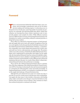 iii 
Foreword 
There is real momentum behind the belief that better, more con-sistent, 
and increasingly comprehensive data are key for better 
decision-making and tracking progress in advancing access to 
financial services for the poor. A growing number of countries are pav-ing 
the way nationally and informing global data efforts. Global data 
initiatives are learning from these country experiences and, in turn, 
provide guidance and examples for others. While different countries 
may be in different places in terms of measuring financial inclusion, the 
foundation for country-owned efforts, tailored to national priorities, is 
being laid in many markets. 
These efforts are informed by important progress on both demand-side 
and supply-side survey tools, and a greater recognition of how the 
two work together. On the demand side, the World Bank released in 2012 
the Global Financial Inclusion (Global Findex) Database, a comprehen-sive, 
comparable, cross-country dataset that measures how women, men, 
and youth save, borrow, make payments, and manage risks. The project, 
which covers 148 economies, is funded by the Bill & Melinda Gates Foun-dation 
and is implemented in partnership with Gallup. On the supply 
side, the International Monetary Fund has enhanced its globally compa-rable 
Financial Access Survey database to distinguish between small and 
medium enterprises and households as well as different types of financial 
institutions that serve the poor. As a result of these efforts, a robust inter-national 
financial inclusion data architecture is emerging. 
The G-20 has also embraced financial inclusion data as a priority. 
One of the three subgroups of the Global Partnership for Financial Inclu-sion 
(GPFI) is focusing on advancing the data and measurement agenda 
as a strong base for informed policy action and market knowledge. As 
Implementing Partners of GPFI, we are pleased to contribute this report 
on the supply-side landscape of financial inclusion data. 
Although this year’s Financial Access does not contain new data, it 
provides an overview of data sources and discusses select methodolog-ical 
supply-side data issues. It also includes a discussion with leading 
policy makers and market actors that give voice from the field as to why 
and how data can advance access to finance. They comment on what’s 
been achieved and point to continued work ahead. 
 