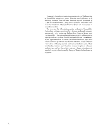 2 
This year’s Financial Access presents an overview of the landscape 
of financial inclusion data, with a focus on supply-side data. It is 
markedly different from the two previous reports, published by 
CGAP and the World Bank Group, which provided data on the state 
of financial inclusion. The next Financial Access will include new fi-nancial 
access data. 
The overview that follows discusses the landscape of financial in-clusion 
data, with a presentation of key demand- and supply-side data 
sources and a brief look at the findings from Financial Access 2010. 
Part 3 provides a discussion of supply-side data, with information on 
country-level data and how global-level data build on it. Part 4 focuses 
on the gaps in financial inclusion data and recommends ways these 
can be addressed by different stakeholders. The final section offers the 
perspectives of leading experts on financial inclusion data. Their 
first-hand experiences and reflections provide insights on why data 
are important and how the creators and users of data can make prog-ress, 
both in data collection and in the use of data to further financial 
inclusion. 
 