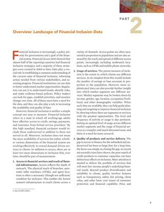 3 
Overview: Landscape of Financial Inclusion Data 
Financial inclusion is increasingly a policy pri-ority 
for governments and a goal of the finan-cial 
system. Financial Access 2010 showed that 
almost half of the reporting countries had financial 
inclusion strategies, and a majority of these strate-gies 
were created in 2004 or later. Data play a cru-cial 
role in establishing a common understanding of 
the current state of financial inclusion, informing 
action needed from various stakeholders, and as-sessing 
progress. Financial institutions can use data 
to better understand market opportunities. Regula-tors 
can use it to understand trends, identify risks, 
and make evidence-based policies. Policy makers 
can look for gaps, establish priorities, and monitor 
change over time. All of these users have a need for 
the data, and they can also play a role in increasing 
the availability and quality of data. 
However, financial inclusion is neither a simple 
concept nor easy to measure. Financial inclusion 
refers to a state in which all working-age adults 
have effective access to credit, savings, payments, 
and insurance from formal service providers.1 By 
this high standard, financial exclusion would in-clude 
those underserved in addition to those not 
served at all. Moreover, inclusion does not mean 
the mere availability of services but rather wheth-er 
various dimensions of the financial system are 
working effectively to extend demand-driven ser-vices 
to clients. In addition to access, there are at 
least two more dimensions to inclusion that, over 
time, should be part of measurement: 
1. Access to financial services and reach of finan-cial 
infrastructure. Access reflects the depth of 
outreach. The physical reach of branches, auto-matic 
teller machines (ATMs), and agent loca-tions 
is often a necessary (though not sufficient) 
condition for inclusion. This enables the formal 
system’s infrastructure to reach clients across a 
Pa r t 
variety of channels. Access points are often mea-sured 
in proportion to population and are also as-sessed 
by the reach and spread of different access 
points, increasingly including nonbranch loca-tions, 
such as ATMs and mobile phone networks. 
2. Usage of services. The purest measure of inclu-sion 
is the extent to which clients use different 
services. In its simplest form this would include 
the number of savings or loan accounts in pro-portion 
to the population. However, more so-phisticated 
data can also provide further insight 
into which market segments use different ser-vices. 
Market segments may be broken down by 
income, gender, age, location, occupation/liveli-hood, 
and other demographic variables. When 
such data are available, they can help guide plan-ning 
and targeting to improve financial inclusion 
by showing where there are segments or services 
with the greatest opportunities. The level and 
frequency of activity or usage is also pertinent. 
Setting an optimal level of usage across different 
market segments and the range of financial ser-vices 
is a complex and much discussed issue, and 
there is a need for more research. 
3. Quality of products and service delivery. The 
gap in access to finance for the unbanked and un-derserved 
has been so large that, for a long time, 
the focus was simply on closing the gap. As recent 
microcredit crises have shown, the poor match of 
credit products to customer capacities can have 
deleterious effects on inclusion. More attention is 
needed to deliver the portfolio of services that 
will meet low-income people’s underlying finan-cial 
needs. Beyond product diversification and 
suitability to clients, quality involves features 
such as transparency, safety, fair pricing, client 
value, and other basic core tenets of consumer 
protection and financial capability. Price and 
1. See CGAP (2011). 
2 
 