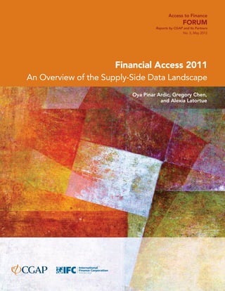Access to Finance 
Forum 
Reports by CGAP and Its Partners 
No. 5, May 2012 
Financial Access 2011 
An Overview of the Supply-Side Data Landscape 
Oya Pinar Ardic, Gregory Chen, 
and Alexia Latortue 
 