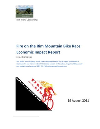  
    Rim View Consulting 
     




    Fire on the Rim Mountain Bike Race 
    Economic Impact Report 
    Ernie Borgoyne 
    This Report is the property of Rim View Consulting and may not be copied, transmitted or 
    reproduced in any manner without the express consent of the author.  Anyone wishing a copy 
    may contact Ernie Borgoyne (602) 571‐7983 ewborgoyne@hotmail.com 

 

 




                                                                          19 August 2011

                                                                                          



                                   
 
 