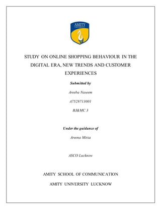 STUDY ON ONLINE SHOPPING BEHAVIOUR IN THE
DIGITAL ERA, NEW TRENDS AND CUSTOMER
EXPERIENCES
Submitted by
Areeba Naseem
A7528713001
BJ&MC 3
Under the guidance of
Areena Mirza
ASCO Lucknow
AMITY SCHOOL OF COMMUNICATION
AMITY UNIVERSITY LUCKNOW
 