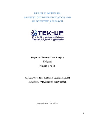 REPUBLIC OF TUNISIA
MINISTRY OF HIGHER EDUCATION AND
OF SCIENTIFIC RESEARCH
Report of Second Year Project
Subject:
Smart Trash
Realized by : ​Bilel SASSI & Aymen HAJRI
supervisor :​Ms. Maleek ben youssef
Academic year : 2016/2017
1
 