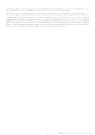 16 PPP Brasil |Hiria - Formação em PPPs - Parcerias Público-Privadas 2014
municipal, resultado de um contencioso judicial entre o atual prefeito José Pavan Júnior (PSB) e seu adversário nas urnas, Edson Moura Júnior
(PMDB). Atualmente o município cogita retomar as atividades do polo, contudo, não há decisão sobre o assunto.
Falando de forma geral sobre a “crise institucional” do contrato, Emerson Alves afirma que em municípios médios e pequenos a política é muito
mais próxima do que nas capitais e estados. E o risco que advém de fatores institucionais e políticos, sublinha, importa e deve ser considerado.
O palestrante menciona um exemplo internacional, o do New Long Beach Courthouse, concessão do Fórum de Long Beach, na Califórnia,
comemorada até porque alavancaria o valor das propriedades no entorno, elevaria a arrecadação municipal etc. Após a crise internacional de
2008/2009, o Meridian, fundo de infraestrutura que bancou o projeto, foi alvo de ações judiciais. Questionou-se na imprensa o custo de US$ 160
milhões,superioraodeumacontrataçãoconvencional(traditionalprocurement).“NosEstadosUnidos,porém,nãosepodequebrarumcontrato
dessevulto.Asoluçãopropostapelolegislativofoiemitirtítulose,comaarrecadação,indenizaraMeridian.Nofinalocontratosemanteve.Mesmo
assim, esse tipo de solução no Brasil não seria possível. O investidor entraria na fila dos precatórios”, afirma.
 