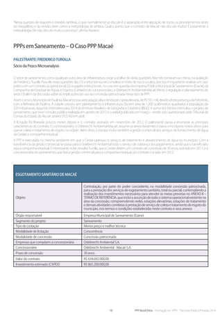 18 PPP Brasil |Hiria - Formação em PPPs - Parcerias Público-Privadas 2014
“Nessa questão de reajustes e revisões tarifárias, o que normalmente se discute é a separação entre alocação de riscos, os procedimentos tanto
do reequilíbrio e da revisão, bem como a metodologia de ambos. Qual o ponto que o contrato de Macaé não discute muito? É justamente a
metodologia. Ele não discute muito o processo”, afirma Navarro.
PPPs em Saneamento – O Caso PPP Macaé
Palestrante:FredericoTurolla
Sócio da Pezco Microanalysis
O setor de saneamento, como qualquer outra área de infraestrutura, exige a análise de várias questões. Mas três tornaram-se críticas, na avaliação
de Frederico Turolla. Para ele, essas questões são: (1) o setor tornou-se complexo e cheio de riscos ocultos, por isso é importante analisar um caso
prático,emumcontratojáoperacional;(2)ospapéisinstitucionais,nocasoemquestãodaEmpresaPúblicaMunicipaldeSaneamento(Esane),da
Companhia de Estadual de Águas e Esgotos (Cedae) e do concessionário, a Odebrecht Ambiental-Macaé, frente à regulação e planejamento do
setor; (3) além da discussão sobre as implicações do uso da concessão patrocinada nesse tipo de PPP.
AssimcomooMunicípiodePaulínia,Macaépossuiarrecadaçãoaltaerendapercapitaelevada,deR$59,1mil,devidoàfortepresençadaPetrobras,
com a Refinaria de Paulínia. A cidade cresceu sem planejamento e infraestrutura. Ela tem área de 1.200 quilômetros quadrados e população de
229 mil pessoas, segundo estimativa para 2014 do Instituto Brasileiro de Geografia e Estatística (IBGE). A soma dos fatores estimulou o projeto de
saneamento, que teve consulta pública realizada em janeiro de 2012 e o edital publicado em março – tendo sido questionado pelo Tribunal de
Contas do Estado do Rio de Janeiro (TCE-RJ) em abril.
A licitação foi liberada poucos meses depois e o contrato, assinado em novembro de 2012. O palestrante passa a enumerar as principais
características do contrato. O concessionário, a Odebrecht Ambiental-Macaé, assume os ativos existentes e passa a incorporar novos ativos para
operar coleta e tratamento de esgoto na cidade. Além disso, o escopo inclui também a gestão comercial dos serviços de fornecimento de água
da Cedae, a companhia estadual.
A PPP é executada no mesmo ambiente em que a Cedae operava os serviços de tratamento e abastecimento de água no município. Com a
transferência da gestão comercial, se passa para a Odebrecht Ambiental todo o serviço de cobrança dos pagamentos, ainda que o beneficiário
seja a companhia estadual. É interessante notar, ressalta Turolla, que a Cedae detém um contrato de concessão de 30 anos, assinado em 2011, e a
concessionária do saneamento, que fará a gestão comercial para a companhia estadual, um contrato iniciado em 2012.
Esgotamento Sanitário de Macaé
Objeto
Contratação, por parte do poder concedente, na modalidade concessão patrocinada,
paraaprestaçãodosserviçosdeesgotamentosanitário,totalouparcial,contemplandoa
realização dos investimentos necessários para atender às metas previstas no ANEXO II –
TERMODEREFERÊNCIA,queincluiaassunçãodetodoosistemaoperacionalexistentena
área da concessão, compreendendo redes, estações elevatórias, estações de tratamento
edemaisatividadescorrelatasàprestaçãodeserviçodecoletaetratamentodeesgotodo
município, nos termos e condições estabelecidas neste contrato e seus anexos
Órgão responsável Empresa Municipal de Saneamento (Esane)
Segmento do projeto Saneamento
Tipo de Licitação Menor preço e melhor técnica
Modalidade de licitação Concorrência
Modalidade de concessão Concessão patrocinada
Empresas que compõem a concessionária Odebrecht Ambiental S.A.
Concessionária Odebrecht Ambiental - Macaé S.A.
Prazo de concessão 30 anos
Valor do contrato R$ 634.692.000,00
Investimento estimado (CAPEX) R$ 865.200.000,00
 