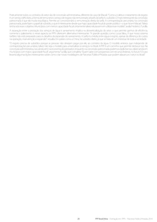 20 PPP Brasil |Hiria - Formação em PPPs - Parcerias Público-Privadas 2014
Praticamente todos os contratos do setor são de concessão administrativa, diferente do caso de Macaé. “Como a coleta e o tratamento de esgoto
éumserviçodeficitário,aformaderemuneraroserviçodeesgotonãoremuneradoatravésdatarifaéosubsídio.Omaisinteressantedaconcessão
patrocinada é que ela muda essa lógica. Permite ao concessionário a remuneração direta da tarifa. A contraprestação pecuniária, na concessão
patrocinada,podefazeropapeldesubsídio,oqueéinteressantedesdequehajacapacidadefiscaldopoderpúblico–oqueháemMacaé.Talvez
tenhasidoesseoobjetivo.Municípioscommenorcapacidadefiscalcertamentetalvezrelutassememutilizaressemodelo”,avaliaFredericoTurolla.
A separação entre a prestação dos serviços de água e saneamento implica na desverticalização do setor, o que permite ganhos de eficiência,
comenta o palestrante, e nesse aspecto as PPPs oferecem alternativa interessante. “A grande questão, como Lucas falou, é que nosso sistema
tarifário não está preparado para os desafios da expansão do saneamento. A tarifa é a média entre água e esgoto, apesar da diferença de custos
na operação, manutenção e expansão”, ressalta. Em países como a China, há subsídio direto, já que se trata de um interesse de toda a sociedade.
“O esgoto precisa de subsídios porque as pessoas não desejam pagar por ele, ao contrário da água. O modelo anterior, que independe de
contraprestações pecuniárias, talvez não seja o modelo para universalizar os serviços no Brasil. A PPP é um caminho que permite destacar isso. Na
concessãoadministrativa,issoaindavemnaeconomiadoprestador,enquantonaconcessãopatrocinadapodemosexplicitarisso,talvezaindaem
municípioscommaiorcapacidadefiscal”,argumentaTurolla,quecompleta:“Quemsabecomprogramascomrecursosfederais,nofuturo?Ocaso
levanta algumas lições interessantes sobre como criar novas modelagens de Parcerias Público-Privadas que podem alavancar o setor no Brasil.”
 